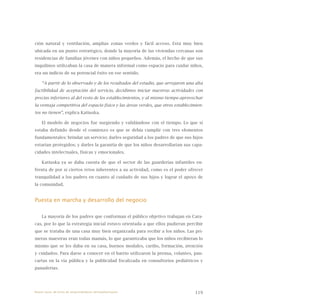 119
ción natural y ventilación, amplias zonas verdes y fácil acceso. Está muy bien
ubicada en un punto estratégico, donde la mayoría de las viviendas cercanas son
residencias de familias jóvenes con niños pequeños. Además, el hecho de que sus
inquilinos utilizaban la casa de manera informal como espacio para cuidar niños,
era un indicio de su potencial éxito en ese sentido.
“A partir de lo observado y de los resultados del estudio, que arrojaron una alta
factibilidad de aceptación del servicio, decidimos iniciar nuestras actividades con
precios inferiores al del resto de los establecimientos, y al mismo tiempo aprovechar
la ventaja competitiva del espacio físico y las áreas verdes, que otros establecimien-
tos no tienen”, explica Katiuska.
El modelo de negocios fue surgiendo y validándose con el tiempo. Lo que sí
estaba definido desde el comienzo es que se debía cumplir con tres elementos
fundamentales: brindar un servicio; darles seguridad a los padres de que sus hijos
estarían protegidos; y darles la garantía de que los niños desarrollarían sus capa-
cidades intelectuales, físicas y emocionales.
Katiuska ya se daba cuenta de que el sector de las guarderías infantiles en-
frenta de por sí ciertos retos inherentes a su actividad, como es el poder ofrecer
tranquilidad a los padres en cuanto al cuidado de sus hijos y lograr el apoyo de
la comunidad.
Puesta en marcha y desarrollo del negocio
La mayoría de los padres que conforman el público objetivo trabajan en Cara-
cas, por lo que la estrategia inicial estuvo orientada a que ellos pudieran percibir
que se trataba de una casa muy bien organizada para recibir a los niños. Las pri-
meras maestras eran todas mamás, lo que garantizaba que los niños recibieran lo
mismo que se les daba en su casa, buenos modales, cariño, formación, atención
y cuidados. Para darse a conocer en el barrio utilizaron la prensa, volantes, pan-
cartas en la vía pública y la publicidad focalizada en consultorios pediátricos y
panaderías.
Nueve casos de éxito de emprendedores latinoamericanos
 