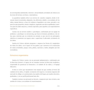 121
de enciclopedias multimedia e Internet y desarrollando actividades de refuerzo en
las áreas de lectura, escritura, y matemáticas.
La guardería también ofrece un servicio de comedor completo, desde el de-
sayuno hasta la merienda, adaptado a las diferentes edades y necesidades de los
niños: menús básicos, a base de verduras o legumbres con carne, pescado o ave
para los más pequeños; menús completos, siguiendo una dieta equilibrada y nutri-
tiva para los niños mayores; y menús especiales, para aquellos con requerimientos
específicos.
Cuenta con un servicio médico y psicológico, conformado por un equipo de
pediatras y psicólogos en outsourcing, que hacen revisiones periódicas a los ni-
ños para controlar que su evolución sea normal, ya que uno de sus principales
objetivos es mantener un espacio sano y supervisar el adecuado crecimiento de
los niños.
Sonrisa de Colores además programa y organiza las fiestas de cumpleaños
de todos los niños, con el apoyo de los padres, que consisten en la realización
de varias actividades, juegos, torta, piñata, canciones y bailes, dirigidos por dos
recreadoras.
Estructura organizativa
Sonrisa de Colores cuenta con un personal administrativo, conformado por
la Directora General y el apoyo de un contador externo; la Dirección Académica,
responsable de garantizar la formación y el cuidado de los niños, y el Equipo
Educativo.
Si bien es cierto que inicialmente eran mamás las que estaban al frente del
cuidado de los niños, el rápido crecimiento del negocio y la misma exigencia del
mercado les obligo a ir sustituyendo a las madres del hogar, por madres docentes,
graduadas, y con un perfil profesional más alto.
También cuentan con personal no docente, compuesto por una cocinera, una
auxiliar de cocina y un ayudante de mantenimiento.
Nueve casos de éxito de emprendedores latinoamericanos
 