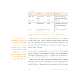 124
Inversiones
Fecha Concepto Costo (Bs.F) Fuente de
Financiamiento
2004 - 2007 Ampliación 2da
Planta
100.000 40% Crédito Bancario y
Reinversión de Utilidades
2009 - 2010 Mobiliario 40.000 Utilidades
2005 Parque Infantil 15.000 Utilidades y colaboración
de la Comunidad Educa-
tiva
2010 Culminación Baños
Segunda Planta
12.000 Reinversión Utilidades
Ventaja competitiva y factores clave de un negocio exitoso
La ubicación física y la infraestructura han sido factores claves en la viabilidad
del negocio. Pero además, Katiuska realizó una Especialización en Gerencia para
Instituciones Educativas, en la Universidad Metropolitana de Caracas, en el año
2008, lo cual le permitió adquirir capacidades y conocimientos que, sumados a su
previa experiencia como consultora en Pymes, le brindaron lo necesario para la
adecuada gestión del negocio.
Los padres buscan a Sonrisa de Colores por sus instalaciones físicas, el jardín,
las áreas abiertas, los grandes salones, y por supuesto, por la experiencia de 10
años que ya tienen en la zona y que los hace reconocidos como una solución segu-
ra y confiable. Todos los menores llegan por recomendación de la comunidad y de
otros padres, y normalmente hay listas de espera para nuevos ingresos.
“Nuestro Centro es un ‘hogar’, donde nos conectamos seriamente con el sentir
de los niños. Les pido a mis maestras una atención personalizada: ‘tócalo, siéntelo,
míralo a los ojos a ver qué le pasa…’. La relación con los padres es de confianza, de
amistad, no de cliente y proveedor de servicios. Conocemos el desarrollo evolutivo
“En cuanto a las perspectivas
para el futuro del negocio, en
el corto plazo, es decir a un
año, mi plan es diversificar
el negocio ampliando la
infraestructura física, mediante
el fortalecimiento del área de
tareas dirigidas y el gimnasio
para bebés, para lo cual será
necesario solicitar otro crédito.
A cinco años, quiero poder
delegar la función gerencial y
académica en un tercero”.
Emprender desde la pequeña y mediana empresa:
 