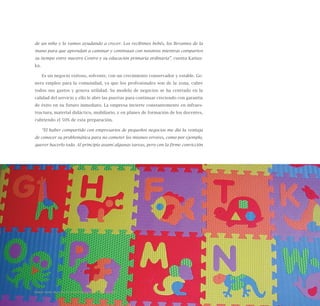 125
de un niño y lo vamos ayudando a crecer. Los recibimos bebés, los llevamos de la
mano para que aprendan a caminar y continúan con nosotros mientras comparten
su tiempo entre nuestro Centro y su educación primaria ordinaria”, cuenta Katius-
ka.
Es un negocio exitoso, solvente, con un crecimiento conservador y estable. Ge-
nera empleo para la comunidad, ya que los profesionales son de la zona, cubre
todos sus gastos y genera utilidad. Su modelo de negocios se ha centrado en la
calidad del servicio y ello le abre las puertas para continuar creciendo con garantía
de éxito en su futuro inmediato. La empresa invierte constantemente en infraes-
tructura, material didáctico, mobiliario, y en planes de formación de los docentes,
cubriendo el 50% de esta preparación.
“El haber compartido con empresarios de pequeños negocios me dio la ventaja
de conocer su problemática para no cometer los mismos errores, como por ejemplo,
querer hacerlo todo. Al principio asumí algunas tareas, pero con la firme convicción
Nueve casos de éxito de emprendedores latinoamericanos
 