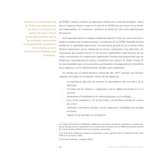10
las PYMES e incluso clasificar las diferentes teorías que se han desarrollado4
. Ahora
bien, el supuesto básico es que en el caso de las PYMES que provienen de un proce-
sos emprendedor, el crecimiento constituye un factor de éxito en la supervivencia
del negocio5
.
Investigaciones desde el trabajo seminal de Penrose (1959) así como otros inves-
tigadores indican que la supervivencia y crecimiento de las PYMES depende en gran
medida de la capacidad empresarial y de una buena gestión de los recursos. Otros
factores importantes son la adaptación al entorno competitivo y las diferentes cir-
cunstancias que pueden acaecer en los sectores industriales como barreras de en-
trada o mecanismos de cooperación empresarial. Estudios han demostrado que las
PYMES que experimentan un mayor crecimiento son capaces de tomar ventaja de
las oportunidades que se les presentan, gestionarlas estratégicamente en beneficio
de la empresa y ser lo suficientemente flexibles para explotarlas.
Un estudio de la London Business School del año 20026
exponen seis factores
comunes asociados al crecimiento exitoso de las empresas:
La experiencia directiva en relación al conocimiento del mercado y de la•	
industria.
Cercanía con los clientes y compromiso con la calidad del producto y/o el•	
servicio.
Innovación y flexibilidad en la comercialización y la tecnología.•	
Foco en las utilidades y no en las ventas, con un buen sistema de control•	
de costos.
Atención a una buena relación con los empleados, respaldado por un plan•	
de bonos.
Operar en un mercado en crecimiento.•	
4 El trabajo de Richard G.P. McMahon (1998) hizo una extensa revisión de la literatura y resume algu-
nas de las aportaciones importantes en el contexto del crecimiento de las PYMES tanto desde el punto
de vista de teoría económica como de estrategia empresarial.
5 Un importante trabajo que empezó a desarrollar el marco general sobre la importancia del sector
PYME es el de Storey (1994).
6 Ver Feindt, Jeffcoate y Chappell (2002).
Estudios han demostrado que
las PYMES que experimentan
un mayor crecimiento son
capaces de tomar ventaja
de las oportunidades que se
les presentan, gestionarlas
estratégicamente en beneficio
de la empresa y ser lo
suficientemente flexibles para
explotarlas.
Emprender desde la pequeña y mediana empresa:
 