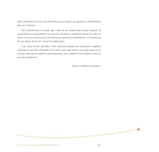 127
nales jornadas de recolección de fondos para compra de juguetes y ambientación
para los espacios.
“Fue fundamental la ayuda que recibí de mi familia para poder adquirir el
equipamiento, especialmente al comienzo. El primer mobiliario fueron las ollas de
mi tía, la nevera de la casa de mi hermana; mientras la albañilería y la carpintería
fue un aporte de mi tío”, cuenta la empresaria.
Y así como la han apoyado a ella, Katiuska también ha asesorado a algunas
educadoras que han trabajado en el Centro, para que inicien su propio negocio en
el ramo. Educadoras-madres-emprendedoras, que también están teniendo éxito en
sus microempresas.
Autora: Andaluz Hernández.
Nueve casos de éxito de emprendedores latinoamericanos
 
