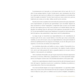 130
La permanencia en el mercado es, en la mayor parte de los casos, de 12 a 15
años. La más antigua registra 24 años y la más nueva, cinco. Justamente, dos de las
tres empresas más nuevas no califican en la categoría señalada en la introducción
como “de rápido crecimiento”. Es decir, han crecido sus ventas varias veces, pero no
triplicaron sus ventas en tres años. Ambas son del sector servicios.
Resulta interesante el análisis de la dicotomía de la motivación para emprender:
estos emprendedores ¿lo hicieron por oportunidad o por necesidad? Algunos de
ellos ciertamente se vieron “empujados” a emprender (más cercano a la necesidad
de hacer una empresa por no tener otras opciones en el mundo laboral como em-
pleados), sin embargo atrás de cada una de estas empresas esta presente la “captu-
ra” de una oportunidad de negocio que finalmente les permitió no sólo mantener su
nivel de ingresos, sino aumentarlos y logar mayor nivel de independencia.
La etapa en que se encuentran sus emprendimientos es de consolidación en
la mayor parte de los casos, excepto Bolivia y Costa Rica que están en desarrollo.
También, en cinco de los nueve casos, los emprendimientos están aprovechando el
entorno de globalización de los negocios en la Región, en tres de ellos por la vía de
exportar y en otros dos con énfasis en la importación.
Los resultados observados son loables en ventas y empleo. El promedio de au-
mento de ventas es de ocho veces la venta inicial y los empleos creados totalizan
210, con lo cual todas pasaron de micro a pequeña empresa (ya sea por ventas o
empleo) y cinco pasaron a ser medianas.
Otros resultados destacables son que la gran mayoría ha realizado importantes
inversiones en terrenos, edificación y equipamiento; tres están exportando regular-
mente en la Región e incluso una se ha instalado físicamente en dos países más.
Existen tres emprendimientos donde la innovación ha sido determinante para el
éxito del negocio: Argentina (en procesos y productos), Colombia (en productos y
comercialización) y Perú (en comercialización).
No se ha encontrado ningún caso en que el emprendedor y su capacidad y habili-
dades sean el único factor determinante del éxito de la empresa. El emprendedor es
vital en todos los casos, pero se combina con los recursos (tangibles, intangibles y
Emprender desde la pequeña y mediana empresa:
 