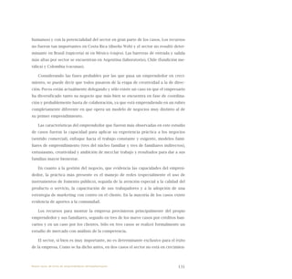 131
humanos) y con la potencialidad del sector en gran parte de los casos. Los recursos
no fueron tan importantes en Costa Rica (diseño Web) y el sector no resultó deter-
minante en Brasil (tapicería) ni en México (viajes). Las barreras de entrada y salida
más altas por sector se encuentran en Argentina (laboratorio), Chile (fundición me-
tálica) y Colombia (vacunas).
Considerando las fases probables por las que pasa un emprendedor en creci-
miento, se puede decir que todos pasaron de la etapa de creatividad a la de direc-
ción. Pocos están actualmente delegando y sólo existe un caso en que el empresario
ha diversificado tanto su negocio que más bien se encuentra en fase de coordina-
ción y probablemente hasta de colaboración, ya que está emprendiendo en un rubro
completamente diferente en que opera un modelo de negocios muy distinto al de
su primer emprendimiento.
Las características del emprendedor que fueron más observadas en este estudio
de casos fueron la capacidad para aplicar su experiencia práctica a los negocios
(sentido comercial), enfoque hacia el trabajo constante y exigente, modelos fami-
liares de emprendimiento (tres del núcleo familiar y tres de familiares indirectos),
entusiasmo, creatividad y ambición de mezclar trabajo y resultados para dar a sus
familias mayor bienestar.
En cuanto a la gestión del negocio, que evidencia las capacidades del empren-
dedor, la práctica más presente es el manejo de redes (especialmente el uso de
instrumentos de fomento público), seguida de la atención especial a la calidad del
producto o servicio, la capacitación de sus trabajadores y a la adopción de una
estrategia de marketing con centro en el cliente. En la mayoría de los casos existe
evidencia de aportes a la comunidad.
Los recursos para montar la empresa provinieron principalmente del propio
emprendedor y sus familiares, seguido en tres de los nueve casos por créditos ban-
carios y en un caso por los clientes. Sólo en tres casos se realizó formalmente un
estudio de mercado con análisis de la competencia.
El sector, si bien es muy importante, no es determinante exclusivo para el éxito
de la empresa. Como se ha dicho antes, en dos casos el sector no está en crecimien-
Nueve casos de éxito de emprendedores latinoamericanos
 