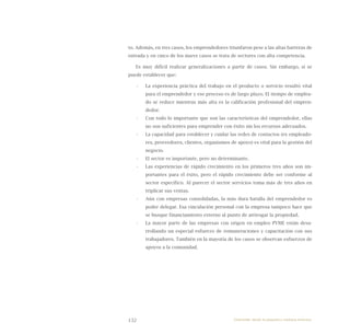132
to. Además, en tres casos, los emprendedores triunfaron pese a las altas barreras de
entrada y en cinco de los nueve casos se trata de sectores con alta competencia.
Es muy difícil realizar generalizaciones a partir de casos. Sin embargo, sí se
puede establecer que:
La experiencia práctica del trabajo en el producto o servicio resultó vital•	
para el emprendedor y ese proceso es de largo plazo. El tiempo de emplea-
do se reduce mientras más alta es la calificación profesional del empren-
dedor.
Con todo lo importante que son las características del emprendedor, ellas•	
no son suficientes para emprender con éxito sin los recursos adecuados.
La capacidad para establecer y cuidar las redes de contactos (ex empleado-•	
res, proveedores, clientes, organismos de apoyo) es vital para la gestión del
negocio.
El sector es importante, pero no determinante.•	
Las experiencias de rápido crecimiento en los primeros tres años son im-•	
portantes para el éxito, pero el rápido crecimiento debe ser conforme al
sector específico. Al parecer el sector servicios toma más de tres años en
triplicar sus ventas.
Aún con empresas consolidadas, la más dura batalla del emprendedor es•	
poder delegar. Esa vinculación personal con la empresa tampoco hace que
se busque financiamiento externo al punto de arriesgar la propiedad.
La mayor parte de las empresas con origen en empleo PYME están desa-•	
rrollando un especial esfuerzo de remuneraciones y capacitación con sus
trabajadores. También en la mayoría de los casos se observan esfuerzos de
apoyos a la comunidad.
Emprender desde la pequeña y mediana empresa:
 