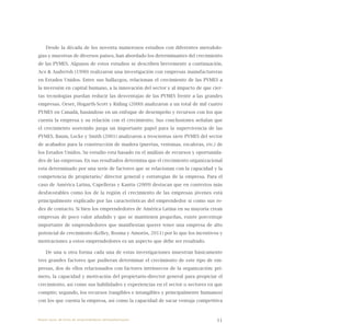 11
Desde la década de los noventa numerosos estudios con diferentes metodolo-
gías y muestras de diversos países, han abordado los determinantes del crecimiento
de las PYMES. Algunos de estos estudios se describen brevemente a continuación.
Acs & Audretsh (1990) realizaron una investigación con empresas manufactureras
en Estados Unidos. Entre sus hallazgos, relacionan el crecimiento de las PYMES a
la inversión en capital humano, a la innovación del sector y al impacto de que cier-
tas tecnologías puedan reducir las desventajas de las PYMES frente a las grandes
empresas. Orser, Hogarth-Scott y Riding (2000) analizaron a un total de mil cuatro
PYMES en Canadá, basándose en un enfoque de desempeño y recursos con los que
cuenta la empresa y su relación con el crecimiento. Sus conclusiones señalan que
el crecimiento sostenido juega un importante papel para la supervivencia de las
PYMES. Baum, Locke y Smith (2001) analizaron a trescientas siete PYMES del sector
de acabados para la construcción de madera (puertas, ventanas, escaleras, etc.) de
los Estados Unidos. Su estudio esta basado en el análisis de recursos y oportunida-
des de las empresas. En sus resultados determina que el crecimiento organizacional
esta determinado por una serie de factores que se relacionan con la capacidad y la
competencia de propietario/ director general y estrategias de la empresa. Para el
caso de América Latina, Capelleras y Kantis (2009) destacan que en contextos más
desfavorables como los de la región el crecimiento de las empresas jóvenes está
principalmente explicado por las características del emprendedor si como sus re-
des de contacto. Si bien los emprendedores de América Latina en su mayoría crean
empresas de poco valor añadido y que se mantienen pequeñas, existe porcentaje
importante de emprendedores que manifiestan querer tener una empresa de alto
potencial de crecimiento (Kelley, Bosma y Amorós, 2011) por lo que los incentivos y
motivaciones a estos emprendedores es un aspecto que debe ser resaltado.
De una u otra forma cada una de estas investigaciones muestran básicamente
tres grandes factores que pudieran determinar el crecimiento de este tipo de em-
presas, dos de ellos relacionados con factores intrínsecos de la organización: pri-
mero, la capacidad y motivación del propietario-director general para propiciar el
crecimiento, así como sus habilidades y experiencias en el sector o sectores en que
compite; segundo, los recursos (tangibles e intangibles y principalmente humanos)
con los que cuenta la empresa, así como la capacidad de sacar ventaja competitiva
Nueve casos de éxito de emprendedores latinoamericanos
 