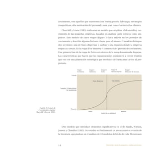 14
crecimiento, son aquellas que mantienen una buena gestión: liderazgo, estrategias
competitivas, alta motivación del personal y una gran concertación en los clientes.
Churchill y Lewis (1983) realizaron un modelo para explicar el desarrollo y cre-
cimiento de las pequeñas empresas, basados en análisis tanto teóricos como em-
píricos. Este modelo de cinco etapas (Figura 3) hace énfasis en los periodos de
crecimiento y describe algunos factores claves para el mismo. El modelo distingue
dos secciones: una de fases dispersas y sueltas y una segunda donde la empresa
empieza a crecer. En la etapa III se muestra el comienzo del periodo de crecimiento.
Una primera fase de la etapa de Éxito está dentro de la zona denominada dispersa.
Las características que hacen que las organizaciones comiencen a crecer tendrán
que ver con una planeación estratégica que involucra de forma muy activa al pro-
pietario.
Otro modelo que introduce elementos significativos es el de Hanks, Watson,
Jansen y Chandler (1993). Su estudio se fundamentó en una extensiva revisión de
la literatura, apoyándose en el análisis de 10 modelos del ciclo de vida. El contraste
Fases dispersas Crecimiento
Grande
TAMAÑO, COMPLEJIDAD
DE DISPERSiÓN
Pequeña
	 Joven				 Madura
		 Edad de la empresa
Etapa I
Existencia
Etapa II
Sobrevivir
Etapa III
Éxito
Etapa IV
Desvinculación
Etapa V
Madurez de recursos
Figura 3: Etapas de
Crecimiento. Fuente:
Churchill y Lewis, 1983.
Emprender desde la pequeña y mediana empresa:
 
