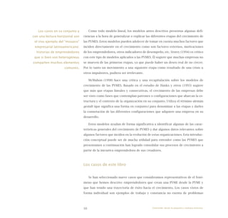 16
Como todo modelo lineal, los modelos antes descritos presentas algunas defi-
ciencias a la hora de generalizar o explicar las diferentes etapas del crecimiento de
las PYMES. Estos modelos pueden adolecer de tomar en cuenta muchos factores que
inciden directamente en el crecimiento como son factores externos, motivaciones
de los emprendedores, otros indicadores de desempeño, etc. Storey (1994) es crítico
con este tipo de modelos aplicados a las PYMES. Él sugiere que muchas empresas no
se mueven de las primeras etapas, ya que puede haber un deseo real de no crecer.
Por lo tanto un movimiento a una siguiente etapa como resultado de una crisis u
otros impulsores, pudiera ser irrelevante.
McMahon (1998) hace una crítica y una recapitulación sobre los modelos de
crecimiento de las PYMES. Basado en el estudio de Hanks y otros (1993) sugiere
que más que etapas lineales y consecutivas, el crecimiento de las empresas debe
ser visto como fases que contemplan patrones o configuraciones que abarcan la es-
tructura y el contexto de la organización en su conjunto. Utiliza el término alemán
gestalt (que significa una forma en conjunto) para denominar a las etapas y darles
la connotación de las diferentes configuraciones que adquiere una empresa en su
desarrollo.
Estos modelos ayudan de forma significativa a identificar algunas de las carac-
terísticas generales del crecimiento de PYMES y dar algunos datos relevantes sobre
algunos factores que inciden en la evolución de estas organizaciones. Esta introduc-
ción conceptual puede ser de mucha utilidad para entender como las PYMES que
presentamos a continuación han logrado consolidar sus procesos de crecimiento a
partir de la iniciativa emprendedora de sus creadores.
Los casos de este libro
Se han seleccionado nueve casos que consideramos representativos de el fenó-
meno que hemos descrito: emprendedores que crean una PYME desde la PYME y
que han tenido una trayectoria de éxito hacia el crecimiento. Los casos vistos de
forma individual son ejemplos de trabajo y constancia no exenta de problemas
Los casos en su conjunto y
con una lectura horizontal son
el vivo ejemplo del “mosaico”
empresarial latinoamericano:
historias de emprendedores
que si bien son heterogéneas
comparten muchos elementos
comunes.
Emprender desde la pequeña y mediana empresa:
 