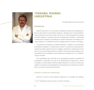 24
THERABEL PHARMA
(ARGENTINA)
El emprendedor, Marcelo Nacucchio.
Introducción
Marcelo Nacucchio (51) es licenciado en Industrias Farmacéutico-Bioquímicas y
tiene un doctorado de la Facultad de Farmacia y Bioquímica de la Universidad Na-
cional de Buenos Aires (UBA). Desde el inicio de su carrera desarrolló una intensa
actividad académica, realizando diversas investigaciones científicas y desarrollos
en innovación tecnológica. Ha publicado un número importante de trabajos en re-
vistas científicas y es miembro de diversas organizaciones de ciencia y tecnología.
La experiencia acumulada en el ámbito académico y también en el empresarial,
le permitieron adquirir las competencias técnicas y de gestión necesarias para de-
sarrollar su propia empresa de base tecnológica, poniendo en marcha procesos de
I+D+i7. Con una estrategia basada en la calidad y en la innovación tecnológica, The-
rabel Pharma tiene actualmente ventas anuales por alrededor de US $2,5 millones.
Y sigue creciendo.
Este emprendedor que sobresale en su capacidad de gestionar actividades de
investigación y desarrollo, así como en la incorporación de innovación y nuevas
tecnologías, sin duda deberá enfrentar grandes desafíos en el futuro cercano; pero
también son potentes las oportunidades de desarrollo que se le presentan, especial-
mente con miras al mercado internacional.
Estudios y primeras experiencias
Marcelo no cuenta con una tradición empresaria en su familia. Sin embargo,
7 I+D+i = Investigación Científica, Desarrollo e Innovación Tecnológica.
Emprender desde la pequeña y mediana empresa:
 