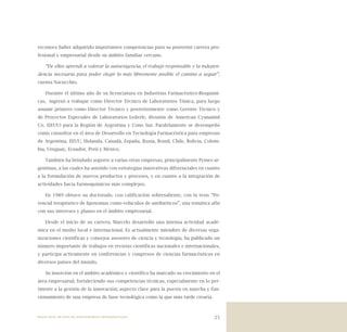 25
reconoce haber adquirido importantes competencias para su posterior carrera pro-
fesional y empresarial desde su ámbito familiar cercano.
“De ellos aprendí a valorar la autoexigencia, el trabajo responsable y la indepen-
dencia necesaria para poder elegir lo más libremente posible el camino a seguir”,
cuenta Nacucchio.
Durante el último año de su licenciatura en Industrias Farmacéutico-Bioquími-
cas, ingresó a trabajar como Director Técnico de Laboratorios Tónica, para luego
asumir primero como Director Técnico y posteriormente como Gerente Técnico y
de Proyectos Especiales de Laboratorios Lederle, división de American Cyanamid
Co. (EEUU) para la Región de Argentina y Cono Sur. Paralelamente se desempeñó
como consultor en el área de Desarrollo en Tecnología Farmacéutica para empresas
de Argentina, EEUU, Holanda, Canadá, España, Rusia, Brasil, Chile, Bolivia, Colom-
bia, Uruguay, Ecuador, Perú y México.
También ha brindado soporte a varias otras empresas, principalmente Pymes ar-
gentinas, a las cuales ha asistido con estrategias innovativas diferenciales en cuanto
a la formulación de nuevos productos y procesos, y en cuanto a la integración de
actividades hacia farmoquímicos más complejos.
En 1989 obtuvo su doctorado, con calificación sobresaliente, con la tesis “Po-
tencial terapéutico de liposomas como vehículos de antibióticos”, una temática afín
con sus intereses y planes en el ámbito empresarial.
Desde el inicio de su carrera, Marcelo desarrolló una intensa actividad acadé-
mica en el medio local e internacional. Es actualmente miembro de diversas orga-
nizaciones científicas y consejos asesores de ciencia y tecnología, ha publicado un
número importante de trabajos en revistas científicas nacionales e internacionales,
y participa activamente en conferencias y congresos de ciencias farmacéuticas en
diversos países del mundo.
Su inserción en el ámbito académico y científico ha marcado su crecimiento en el
área empresarial, fortaleciendo sus competencias técnicas, especialmente en lo per-
tinente a la gestión de la innovación; aspecto clave para la puesta en marcha y fun-
cionamiento de una empresa de base tecnológica como la que más tarde crearía.
Nueve casos de éxito de emprendedores latinoamericanos
 