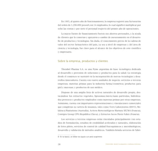 28
En 1995, al quinto año de funcionamiento, la empresa registró una facturación
del orden de 1.200.000 pesos8 con 14 empleados, lo cual significó multiplicar por
ocho las ventas y por siete el personal respecto del primer año de operaciones.
La mayor fuente de financiamiento fueron sus ahorros personales, y la ayuda
de clientes que lo conocían y apoyaron a cambio de asesoramiento en el desarro-
llo de productos y tecnologías. Sin duda, el conocimiento previo de la cadena de
valor del sector farmacéutico del país, ya sea a nivel de empresas y del área de
ciencia y tecnología, fue clave para el alcance de los objetivos de este científico
y empresario.
Sobre la empresa, productos y clientes
Therabel Pharma S.A. es una Pyme argentina de base tecnológica dedicada
al desarrollo y provisión de soluciones y productos para la salud. La estrategia
desde el comienzo se sustentó en la incorporación de nuevas tecnologías y desa-
rrollos innovadores. Cuenta con cuatro unidades de negocio: servicios a terceras
empresas; materias primas para la industria farma/cosmética; productos para
piel y mucosas; y productos de uso médico.
Dispone de una amplia lista de activos naturales de desarrollo propio, des-
tacándose los extractos vegetales, liposomas/micro/nano partículas, hidroliza-
dos proteicos y productos empleados como materias primas por otras empresas.
Asimismo, cuenta con importantes representaciones y vinculaciones comerciales
que completan su cartera de insumos, tales como Terry Laboratorios (EEUU), Me-
laleuca Plantations (Australia), Activos Biotecnológicos Marinos SECMA (Francia),
Contipro Group CPN (República Checa), y Extractos Secos Pierre Fabre (Francia).
Los servicios a terceras empresas están vinculados principalmente con estu-
dios de formulación, estudios de estabilidad acelerados y naturales, elaboración
de lotes piloto, servicios de control de calidad fisicoquímicos y microbiológicos;
desarrollo y validación de métodos analíticos. También brinda servicios de fabri-
8 En la época, un dólar era igual a un peso argentino.
Emprender desde la pequeña y mediana empresa:
 