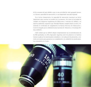 30
de la economía del país debido a que es una actividad de valor agregado intensi-
vo, detenta capacidad de innovación y es un importante mercado regional.
En el sector farmacéutico, la capacidad de innovación constituye un factor
importante para sostener un sendero de crecimiento. Así como la necesidad de
cumplir con exigencias regulatorias de fabricación y controles de calidad, y en
materia ambiental, requisitos que Therabel Pharma cumplió desde su inicio, ob-
teniendo el certificado de cumplimiento de Buenas Prácticas de Fabricación y
Control otorgado por la Administración Nacional de Alimentos y Tecnología Mé-
dica (ANMAT).
Cabe señalar que la ANMAT adoptó tempranamente las recomendaciones de
la OMS aprobadas en 2003, figurando Argentina entre los primeros en América
Latina en aplicar los mencionados estándares y en realizar la fiscalización y con-
troles necesarios para garantizar su cumplimiento y la calidad de los medicamen-
tos consumidos en el país.
Emprender desde la pequeña y mediana empresa:
 