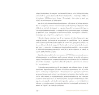 32
dades de innovación tecnológica. Sin embargo, a fines de la década pasada, con la
creación de la Agencia Nacional de Promoción Científica y Tecnológica (ANPCyT),
dependiente del Ministerio de Ciencia y Tecnología e Innovación, se abrió una
oferta de instrumentos de financiación.
De hecho, las innovaciones más importantes que Marcelo ha podido desarro-
llar en su empresa, contaron con recursos del Fondo Tecnológico Argentino (FON-
TAR) de la ANPCyT; destacando en especial el uso del instrumento de Aportes
No Reembolsables destinados a cofinanciar proyectos de innovación tecnológica,
y el Crédito Fiscal para proyectos de modernización, investigación científica y
tecnológica pre-competitiva, adaptaciones y mejoras.
Therabel Pharma constituye una de las empresas del rubro farmacéutico que
más ha utilizado esta oferta de instrumentos de financiación. Los ha aplicado
en más de 15 oportunidades desde fines de los noventa, para proyectos que van
desde el desarrollo de la competitividad basada en la incorporación de tecnolo-
gía, hasta el desarrollo tecnológico de implantes biodegradables, representando
la inversión comprometida más de la mitad de la facturación total de 2009 y un
aporte del FONTAR de un 20%.
La utilización regular de los instrumentos del FONTAR, en términos de acceso
a financiamiento, ha posibilitado que la empresa sostenga su nivel de inversiones
en I+D, consolidando sus equipos de investigación. Este esfuerzo le ha permitido
desarrollar tecnología y lograr una calidad de productos y procesos con estánda-
res internacionales.
Si bien los mayores esfuerzos de investigación son in house –puesto de mani-
fiesto en el importante peso que tienen los recursos humanos del área de I+D en-
tre los empleados- la empresa tiene valiosos vínculos con agentes de su entorno
gracias a la experiencia laboral y académica de su fundador. Esto facilita, junto
con la participación en organizaciones y encuentros científicos, una constante
actualización de los avances en el área y también la cooperación técnica con otros
agentes para aquellas actividades que no pueden realizase en sus instalaciones;
además, en varias ocasiones el desarrollo de proyectos implica la adquisición de
bienes de capital y de hardware y software.
Emprender desde la pequeña y mediana empresa:
 