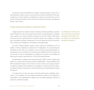 33
Los proyectos más innovadores no siempre consiguen llegar a la fase de co-
mercialización, siendo su peso en la facturación actual de alrededor del 10%; por-
centaje que se espera aumente a medida que se avance en esa dirección, ya sea a
partir de esfuerzos propios o bien a través de acuerdos de licencias con empresas
locales y del exterior.
Estado actual de la empresa y desafíos futuros
Aunque durante los primeros años la empresa enfrentó problemas, especial-
mente financieros y de excesiva burocracia estatal, el actual periodo se visualiza
como positivo. Las ventas en dólares crecieron un 70% entre 2006 y 2009, mien-
tras el peso de las exportaciones en el total de ventas casi se duplicó. Se estima
que los productos propios representan cerca de la mitad del total de la factura-
ción, siendo que no llegaban al 10% durante la década pasada.
En 2009, Therabel Pharma registró ventas totales por alrededor de US $2
millones. Tiene actualmente un plantel de 70 empleados, con una permanencia
promedio de once años en la empresa, y de los cuales el personal dedicado ex-
clusivamente a las actividades de I+D representa alrededor del 20%, siendo ésta
un área con 14 años de antigüedad en la empresa. Los gastos en actividades de
innovación en tanto, representan un 15% de la facturación anual.
Recientemente, la empresa ha certificado la ISO 14000 y está en camino para
obtener la certificación de buenas prácticas MERCOSUR, y luego también la de
EMA (autoridad europea). Estos esfuerzos están en línea con la etapa actual de
crecimiento expansivo de la empresa; son complejos y costosos pero de no llevar-
se adelante pueden constituirse en una limitación para el funcionamiento futuro
del negocio.
“La empresa ha crecido, pero aún no presenta muy buenos resultados comer-
ciales si se la compara con una empresa puramente comercial. Sin embargo, es
sustentable y está cumpliendo los objetivos que me había planteado al iniciar el
proyecto”, sostiene Nacucchio.
“La empresa ha crecido, pero
aún no presenta muy buenos
resultados comerciales si se
la compara con una empresa
puramente comercial”.
Nueve casos de éxito de emprendedores latinoamericanos
 