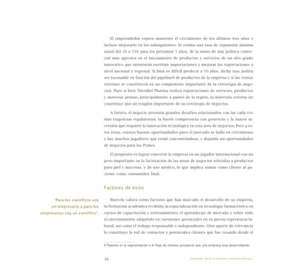 34
El emprendedor espera mantener el crecimiento de los últimos tres años e
incluso mejorarlo en los subsiguientes. Se estima una tasa de expansión mínima
anual del 20 a 25% para los próximos 5 años, de la mano de una política comer-
cial más agresiva en el lanzamiento de productos y servicios de un alto grado
innovativo que intentarán sustituir importaciones y mejorar las exportaciones a
nivel nacional y regional. Si bien es difícil predecir a 10 años, dicha tasa podría
ser razonable en función del pipeline9 de productos de la empresa y si las ventas
externas se constituyen en un componente importante de la estrategia de nego-
cios. Pues si bien Therabel Pharma realiza exportaciones de servicios, productos
y materias primas, principalmente a países de la región, la inserción externa no
constituye aún un renglón importante de su estrategia de negocios.
A futuro, el negocio presenta grandes desafíos relacionados con las cada vez
más exigencias regulatorias, la fuerte competencia con genéricos y la mayor in-
versión que requiere la innovación tecnológica en esta área de negocios. Pese a es-
tos retos, existen buenas oportunidades pues el mercado se halla en crecimiento
y hay muchos jugadores que están concentrándose, y dejando así oportunidades
de negocios para las Pymes.
El propósito es lograr convertir la empresa en un jugador internacional con un
peso importante en la facturación de las áreas de negocios referidas a productos
para piel y mucosas, y de uso médico, lo que implica sumar como cliente al pa-
ciente como consumidor final.
Factores de éxito
Marcelo valora como factores que han marcado el desarrollo de su empresa,
la formación académica recibida; la especialización en tecnología farmacéutica en
cursos de capacitación y entrenamiento; el aprendizaje de mercado y sobre todo
el entrenamiento adquirido en cuestiones gerenciales en su previa experiencia la-
boral; así como el trabajo responsable e independiente. Otro aporte de relevancia
lo constituye la red de contactos y potenciales clientes que fue creando desde el
9 Pipeline es la segmentación o el flujo de clientes prospecto que una empresa esta desarrollando.
“Para los científicos soy
un empresario y para los
empresarios soy un científico”.
Emprender desde la pequeña y mediana empresa:
 
