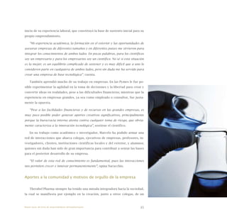 35
inicio de su experiencia laboral, que constituyó la base de sustento inicial para su
propio emprendimiento.
“Mi experiencia académica, la formación en el exterior y las oportunidades de
asesorar empresas de diferentes tamaños y en diferentes países me sirvieron para
integrar los conocimientos de ambos lados. En pocas palabras, para los científicos
soy un empresario y para los empresarios soy un científico. No sé si esta situación
es la mejor; es un equilibrio complicado de sostener y es muy difícil que a uno lo
consideren parte en cualquiera de ambos lados, pero sin duda me ha servido para
crear una empresa de base tecnológica”, cuenta.
También aprendió mucho de su trabajo en empresas. En las Pymes le fue po-
sible experimentar la agilidad en la toma de decisiones y la libertad para crear y
convertir ideas en realidades, pese a las dificultades financieras; mientras que la
experiencia en empresas grandes, ya sea como empleado o consultor, fue justa-
mente la opuesta.
“Pese a las facilidades financieras y de recursos en las grandes empresas, es
muy poco posible poder generar aportes creativos significativos, principalmente
porque la burocracia interna atenta contra cualquier toma de riesgo, que obvia-
mente caracteriza a la innovación tecnológica”, sostiene el científico.
En su trabajo como académico e investigador, Marcelo ha podido armar una
red de interacciones que abarca colegas, ejecutivos de empresas, profesores, in-
vestigadores, clientes, instituciones científicas locales y del exterior, y alumnos;
quienes sin duda han sido de gran importancia para contribuir a sentar las bases
para el posterior desarrollo de su empresa.
“El valor de esta red de conocimiento es fundamental, pues las interacciones
nos permiten crecer e innovar permanentemente”, opina Nacucchio.
Aportes a la comunidad y motivos de orgullo de la empresa
Therabel Pharma siempre ha tenido una mirada integradora hacia la sociedad,
la cual se manifiesta por ejemplo en la creación, junto a otros colegas, de un
Nueve casos de éxito de emprendedores latinoamericanos
 