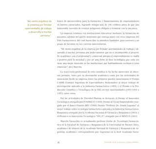 36
banco de microcréditos para la formación y financiamiento de emprendedores
en barrios carenciados, logrando otorgar más de 100 créditos antes de que una
lamentable sucesión de eventos peligrosos obligara a terminar con la iniciativa.
La empresa colabora con instituciones educativas mediante la formación de
pasantes, además del aporte monetario que entrega junto con otras empresas del
Polo Farmacéutico, del cual Nacucchio es miembro fundador, para sostener a un
grupo de becarios en sus carreras universitarias.
“Me siento orgulloso de la empresa por brindar oportunidades de trabajo y de-
sarrollo a muchas personas; por poder mostrar que no es incompatible el desarro-
llo académico con el profesional y comercial; porque el emprendimiento es viable
y positivo para la sociedad; y por ser una Pyme de base tecnológica que cada vez
tiene una mejor inserción en las instituciones que habitualmente excluían a estas
empresas”, dice Marcelo.
La trayectoria profesional de este científico le ha hecho merecedor de diver-
sos premios, tanto por su desempeño académico como por las actividades de
innovación desde su empresa. Entre los primeros pueden mencionarse el Premio
CAEME (Cámara Argentina de Especialidades Medicinales) al mejor trabajo de
investigación aplicado a la Industria Farmacéutica (1989); y el Premio a la Pro-
ducción Científica y Tecnológica de la UBA en tres oportunidades (1993-1994 y
1995), entre otros.
Por las actividades de Therabel Pharma se destacan: el Premio al Innovador
Tecnológico otorgado por FUNPRECIT (1999); Premio al Tecno-Emprendedor otor-
gado por el Banco Francés BBV (1999); Premio “Profesor Dr. Zenón Lugones” al
mejor trabajo sobre tecnología farmacéutica aplicada a la Industria Farmacéutica-
Bioquímica otorgado por la Academia Nacional de Farmacia y Bioquímica (2003); y
el Premio a la Innovación Tecnológica “SECyT”, otorgado por el MINCYT (2003).
Marcelo Nacucchio es actualmente profesor titular de Tecnología Farmacéu-
tica en la Facultad de Farmacia y Bioquímica de la Universidad de Buenos Aires,
académico de número de la Academia Nacional de Farmacia y Bioquímica de Ar-
gentina, académico correspondiente por Argentina en la Real Academia Nacio-
“Me siento orgulloso de
la empresa por brindar
oportunidades de trabajo
y desarrollo a muchas
personas”.
Emprender desde la pequeña y mediana empresa:
 