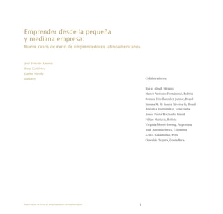 1
Colaboradores:
Rocío Abud, México
Marco Antonio Fernández, Bolivia
Romeu Friedlaender Junior, Brasil
Simara M. de Souza Silveira G., Brasil
Andaluz Hernández, Venezuela
Joana Paula Machado, Brasil
Felipe Mariaca, Bolivia
Virginia Moori-Koenig, Argentina
José Antonio Meza, Colombia
Keiko Nakamatsu, Perú
Oswaldo Segura, Costa Rica
Emprender desde la pequeña
y mediana empresa:
Nueve casos de éxito de emprendedores latinoamericanos
José Ernesto Amorós
Irma Gutiérrez
Carlos Varela
Editores
Nueve casos de éxito de emprendedores latinoamericanos
 