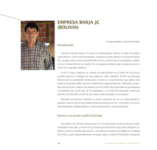 38
EMPRESA BARJA JC
(BOLIVIA)
El emprendedor, Valentín Paredes.
Introducción
Valentín Paredes Barja (37) nació en Monteagudo, Bolivia. Es hijo de padres
agricultores y tiene cuatro hermanos. Aunque no pudo obtener su título de bachi-
ller, siempre quiso tener una profesión técnica a través de la cual pudiese colabo-
rar en el desarrollo de su región. No se imaginó entonces que lo lograría, pero a
través de su propia empresa.
A los 21 años comenzó su camino de aprendizaje en el rubro de la joyería,
cuando ingresó a trabajar en una empresa como soldador. Desde un principio
destacó por su prolijidad, dedicación y esfuerzo, características que aplicó más
tarde en su propio taller, que hoy conforma la empresa Barja JC, dedicada a la pro-
ducción de joyas y engarce de piedras en oro y plata. Ha registrado un permanente
crecimiento; hoy tiene más de 50 empleados, y en 2010 ha facturado ventas por
más de US$ 200.000, el 60% de las cuales están dirigidas al extranjero.
Mirando su historia, Valentín se siente orgulloso de ser un emprendedor y
agradece que la vida le haya dado la oportunidad de servir y contribuir a la socie-
dad brindando trabajos dignos y bien remunerados a tantas personas.
Inicios y un primer sueño frustrado
Los padres de Valentín querían que él y sus hermanos tuvieran mejores opor-
tunidades en la vida, y vieron en el estudio una alternativa para salir adelante. Va-
lentín cursó los estudios primarios y secundarios mientras ayudaba en el trabajo
de la finca, pero lamentablemente no pudo optar al título de bachiller, situación
Emprender desde la pequeña y mediana empresa:
 