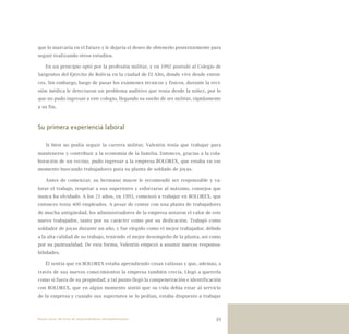 39
que lo marcaría en el futuro y le dejaría el deseo de obtenerlo posteriormente para
seguir realizando otros estudios.
En un principio optó por la profesión militar, y en 1992 postuló al Colegio de
Sargentos del Ejército de Bolivia en la ciudad de El Alto, donde vive desde enton-
ces. Sin embargo, luego de pasar los exámenes técnicos y físicos, durante la revi-
sión médica le detectaron un problema auditivo que tenía desde la niñez, por lo
que no pudo ingresar a este colegio, llegando su sueño de ser militar, rápidamente
a su fin.
Su primera experiencia laboral
Si bien no podía seguir la carrera militar, Valentín tenía que trabajar para
mantenerse y contribuir a la economía de la familia. Entonces, gracias a la cola-
boración de un vecino, pudo ingresar a la empresa BOLOREX, que estaba en ese
momento buscando trabajadores para su planta de soldado de joyas.
Antes de comenzar, su hermano mayor le recomendó ser responsable y va-
lorar el trabajo, respetar a sus superiores y esforzarse al máximo, consejos que
nunca ha olvidado. A los 21 años, en 1993, comenzó a trabajar en BOLOREX, que
entonces tenía 400 empleados. A pesar de contar con una planta de trabajadores
de mucha antigüedad, los administradores de la empresa notaron el valor de este
nuevo trabajador, tanto por su carácter como por su dedicación. Trabajó como
soldador de joyas durante un año, y fue elegido como el mejor trabajador, debido
a la alta calidad de su trabajo, teniendo el mejor desempeño de la planta, así como
por su puntualidad. De esta forma, Valentín empezó a asumir nuevas responsa-
bilidades.
Él sentía que en BOLOREX estaba aprendiendo cosas valiosas y que, además, a
través de sus nuevos conocimientos la empresa también crecía. Llegó a quererla
como si fuera de su propiedad; a tal punto llegó la compenetración e identificación
con BOLOREX, que en algún momento sintió que su vida debía estar al servicio
de la empresa y cuando sus superiores se lo pedían, estaba dispuesto a trabajar
Nueve casos de éxito de emprendedores latinoamericanos
 