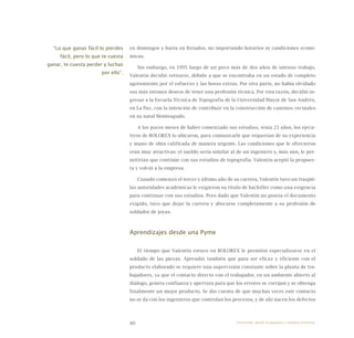 40
en domingos y hasta en feriados, no importando horarios ni condiciones econó-
micas.
Sin embargo, en 1995 luego de un poco más de dos años de intenso trabajo,
Valentín decidió retirarse, debido a que se encontraba en un estado de completo
agotamiento por el esfuerzo y las horas extras. Por otra parte, no había olvidado
sus más íntimos deseos de tener una profesión técnica. Por esta razón, decidió in-
gresar a la Escuela Técnica de Topografía de la Universidad Mayor de San Andrés,
en La Paz, con la intención de contribuir en la construcción de caminos vecinales
en su natal Monteagudo.
A los pocos meses de haber comenzado sus estudios, tenía 23 años, los ejecu-
tivos de BOLOREX lo ubicaron, para comunicarle que requerían de su experiencia
y mano de obra calificada de manera urgente. Las condiciones que le ofrecieron
eran muy atractivas: el sueldo sería similar al de un ingeniero y, más aún, le per-
mitirían que continúe con sus estudios de topografía. Valentín aceptó la propues-
ta y volvió a la empresa.
Cuando comenzó el tercer y último año de su carrera, Valentín tuvo un traspié:
las autoridades académicas le exigieron su título de bachiller como una exigencia
para continuar con sus estudios. Pero dado que Valentín no poseía el documento
exigido, tuvo que dejar la carrera y abocarse completamente a su profesión de
soldador de joyas.
Aprendizajes desde una Pyme
El tiempo que Valentín estuvo en BOLOREX le permitió especializarse en el
soldado de las piezas. Aprendió también que para ser eficaz y eficiente con el
producto elaborado se requiere una supervisión constante sobre la planta de tra-
bajadores, ya que el contacto directo con el trabajador, en un ambiente abierto al
diálogo, genera confianza y apertura para que los errores se corrijan y se obtenga
finalmente un mejor producto. Se dio cuenta de que muchas veces este contacto
no se da con los ingenieros que controlan los procesos, y de ahí nacen los defectos
“Lo que ganas fácil lo pierdes
fácil, pero lo que te cuesta
ganar, te cuesta perder y luchas
por ello”.
Emprender desde la pequeña y mediana empresa:
 