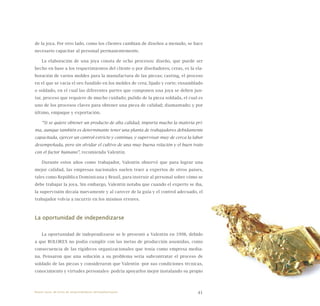 41
de la joya. Por otro lado, como los clientes cambian de diseños a menudo, se hace
necesario capacitar al personal permanentemente.
La elaboración de una joya consta de ocho procesos: diseño, que puede ser
hecho en base a los requerimientos del cliente o por diseñadores; ceras, es la ela-
boración de varios moldes para la manufactura de las piezas; casting, el proceso
en el que se vacía el oro fundido en los moldes de cera; lijado y corte; ensamblado
o soldado, en el cual las diferentes partes que componen una joya se deben jun-
tar, proceso que requiere de mucho cuidado; pulido de la pieza soldada, el cual es
uno de los procesos claves para obtener una pieza de calidad; diamantado; y por
último, empaque y exportación.
“Si se quiere obtener un producto de alta calidad, importa mucho la materia pri-
ma, aunque también es determinante tener una planta de trabajadores debidamente
capacitada, ejercer un control estricto y continuo, y supervisar muy de cerca la labor
desempeñada, pero sin olvidar el cultivo de una muy buena relación y el buen trato
con el factor humano”, recomienda Valentín.
Durante estos años como trabajador, Valentín observó que para lograr una
mejor calidad, las empresas nacionales suelen traer a expertos de otros países,
tales como República Dominicana y Brasil, para instruir al personal sobre cómo se
debe trabajar la joya. Sin embargo, Valentín notaba que cuando el experto se iba,
la supervisión decaía nuevamente y al carecer de la guía y el control adecuado, el
trabajador volvía a incurrir en los mismos errores.
La oportunidad de independizarse
La oportunidad de independizarse se le presentó a Valentín en 1998, debido
a que BOLOREX no podía cumplir con las metas de producción asumidas, como
consecuencia de las rigideces organizacionales que tenía como empresa media-
na. Pensaron que una solución a su problema sería subcontratar el proceso de
soldado de las piezas y consideraron que Valentín -por sus condiciones técnicas,
conocimiento y virtudes personales- podría apoyarlos mejor instalando su propio
Nueve casos de éxito de emprendedores latinoamericanos
 