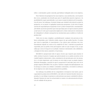 42
taller y contratando a gente conocida, que hubiese trabajado antes en la empresa.
Para Valentín esta propuesta fue una sorpresa y una satisfacción, y no lo pensó
dos veces, aceptando este desafío que para él significaba mayores ingresos y la
posibilidad de seguir aprendiendo, y así conocer mejor la industria de la manufac-
tura de joyas. Sin embargo, al mismo tiempo que tomaba la decisión de aceptar la
propuesta, en su mente se agolpaban numerosas preguntas: ¿Cuál sería el mejor
sistema de seguridad para resguardar el oro? ¿Cómo transportarlo y manipularlo?
¿De dónde sacaría las garantías que tenía que dejar para recoger la materia prima?
¿Cuál sería el costo que la operación implicaría? ¿Cómo realizaría la contratación
de trabajadores? ¿Dónde conseguiría las instalaciones para establecer el taller de
producción?
Todo esto era muy complejo y, probablemente cualquier otra persona se hu-
biera acobardado, pero Valentín estaba seguro de que podía hacerlo: él sentía
que tenía la capacidad, el conocimiento y los valores para enfrentar este reto.
Inicialmente alquiló un cuarto en la ciudad de El Alto y contrató un guardia de
seguridad, pero no podía evitar preocuparse cada vez que recogía el oro, ya que
sabía que corría el riesgo de ser asaltado. Comenzó contratando a dos soldadores,
y después de dos meses aumentó a 10 personas.
BOLOREX le proporcionó todo el apoyo técnico que requirió para montar el
taller, incluso le prestó el equipo que prácticamente no se podía encontrar en la
ciudad (sopletes industriales, tubos, manómetros de presión para aire, las mesas,
etc.), y lo más importante -por lo menos en esta etapa en que su propio empren-
dimiento despegaba- consistió en que le aseguraron el mercado, pues éste era la
propia empresa BOLOREX. Por su parte, Valentín cumplía disciplinadamente con
la entrega en cuanto a la calidad y cantidades contratadas, creciendo la confianza
de la empresa con cada entrega puntual de los pedidos.
Sin embargo, los pedidos de los compradores extranjeros eran tantos, que la
capacidad de producción de BOLOREX y del taller de Valentín Paredes fueron su-
peradas, lo cual obligó a la primera a subcontratar una mayor cantidad de talleres,
dejando Valentín de tener la exclusividad en cuanto a la subcontratación del pro-
ceso de soldado de las piezas.
Emprender desde la pequeña y mediana empresa:
 