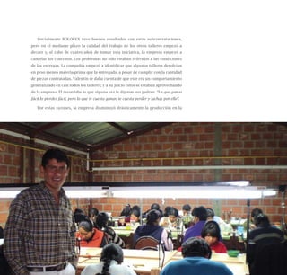 43
Inicialmente BOLOREX tuvo buenos resultados con estas subcontrataciones,
pero en el mediano plazo la calidad del trabajo de los otros talleres empezó a
decaer y, al cabo de cuatro años de tomar esta iniciativa, la empresa empezó a
cancelar los contratos. Los problemas no sólo estaban referidos a las condiciones
de las entregas. La compañía empezó a identificar que algunos talleres devolvían
en peso menos materia prima que la entregada, a pesar de cumplir con la cantidad
de piezas contratadas. Valentín se daba cuenta de que este era un comportamiento
generalizado en casi todos los talleres; y a su juicio éstos se estaban aprovechando
de la empresa. Él recordaba lo que alguna vez le dijeron sus padres: “Lo que ganas
fácil lo pierdes fácil, pero lo que te cuesta ganar, te cuesta perder y luchas por ello”.
Por estas razones, la empresa disminuyó drásticamente la producción en la
Nueve casos de éxito de emprendedores latinoamericanos
 