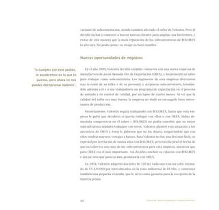 44
variante de subcontratación, siendo también afectado el taller de Valentín. Pero él
decidió luchar y comenzó a buscar nuevos clientes para ampliar sus horizontes, y
evitar de esta manera que la mala reputación de los subcontratistas de BOLOREX
lo afectara. No podía poner en riesgo su buen nombre.
Nuevas oportunidades de negocios
En el año 2000, Valentín decidió entablar contactos con una nueva empresa de
manufactura de joyas llamada Oro de Exportación (OREX), y les presentó su taller
para trabajar como subcontratista. Los ingenieros de esta empresa efectuaron
una revisión de su taller y de su personal, y aceptaron subcontratarlo, brindán-
dole además a él y a sus trabajadores un programa de capacitación en el proceso
de soldado y en control de calidad, por un lapso de cuatro meses. Al ver que la
calidad del taller era muy buena, la empresa no dudó en encargarle lotes intere-
santes de producción.
Paralelamente, Valentín seguía trabajando con BOLOREX, hasta que esta em-
presa le pidió que decidiera si quería trabajar con ellos o con OREX. Había de-
masiada competencia en el rubro y BOLOREX no podía concebir que su mejor
subcontratista también trabajase con otros. Valentín planteó esta situación a los
ejecutivos de OREX y éstos le pidieron que no los dejara, asegurándole que con
ellos tendría mayores ventajas a futuro. Para Valentín no fue una decisión fácil, en
especial por la relación de tantos años con BOLOREX, pero en ella pesó el hecho de
que su taller era uno más de los subcontratistas para esta empresa, mientras que
para OREX era el más importante. Así decidió concluir su relación con BOLOREX
e iniciar otra que parecía muy promisoria con OREX.
En 2004, Valentín adquirió dos lotes de 550 m2 cada uno (con un valor estima-
do de US $20.000 por lote) ubicados en la zona industrial de El Alto, y construyó
también una pequeña vivienda, que le sirve como garantía para la recepción de la
materia prima.
“Si cumples con este pedido,
te ayudaremos en lo que tú
quieras, pero ahora no nos
puedes decepcionar Valentín”.
Emprender desde la pequeña y mediana empresa:
 