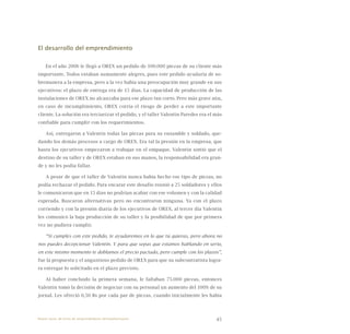 45
El desarrollo del emprendimiento
En el año 2006 le llegó a OREX un pedido de 100.000 piezas de su cliente más
importante. Todos estaban sumamente alegres, pues este pedido ayudaría de so-
bremanera a la empresa, pero a la vez había una preocupación muy grande en sus
ejecutivos: el plazo de entrega era de 15 días. La capacidad de producción de las
instalaciones de OREX no alcanzaba para ese plazo tan corto. Pero más grave aún,
en caso de incumplimiento, OREX corría el riesgo de perder a este importante
cliente. La solución era terciarizar el pedido, y el taller Valentín Paredes era el más
confiable para cumplir con los requerimientos.
Así, entregaron a Valentín todas las piezas para su ensamble y soldado, que-
dando los demás procesos a cargo de OREX. Era tal la presión en la empresa, que
hasta los ejecutivos empezaron a trabajar en el empaque. Valentín sintió que el
destino de su taller y de OREX estaban en sus manos, la responsabilidad era gran-
de y no les podía fallar.
A pesar de que el taller de Valentín nunca había hecho ese tipo de piezas, no
podía rechazar el pedido. Para encarar este desafío reunió a 25 soldadores y ellos
le comunicaron que en 15 días no podrían acabar con ese volumen y con la calidad
esperada. Buscaron alternativas pero no encontraron ninguna. Ya con el plazo
corriendo y con la presión diaria de los ejecutivos de OREX, al tercer día Valentín
les comunicó la baja producción de su taller y la posibilidad de que por primera
vez no pudiera cumplir.
“Si cumples con este pedido, te ayudaremos en lo que tú quieras, pero ahora no
nos puedes decepcionar Valentín. Y para que sepas que estamos hablando en serio,
en este mismo momento te doblamos el precio pactado, pero cumple con los plazos”,
fue la propuesta y el angustioso pedido de OREX para que su subcontratista logra-
ra entregar lo solicitado en el plazo previsto.
Al haber concluido la primera semana, le faltaban 75.000 piezas, entonces
Valentín tomó la decisión de negociar con su personal un aumento del 100% de su
jornal. Les ofreció 0,50 Bs por cada par de piezas, cuando inicialmente les había
Nueve casos de éxito de emprendedores latinoamericanos
 