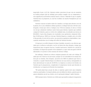 46
negociado el par a 0,25 Bs. Valentín estaba consciente de que con ese aumento
no tendría ningún tipo de utilidad, pero podría cumplir con su compromiso y
esto significaría un beneficio mucho mayor a futuro. Sabiendo lo que se jugaba,
Valentín hizo la propuesta, la cual fue recibida con mucho beneplácito por sus
soldadores.
Valentín convino en darles todas las comidas y un lugar para dormir cerca de
la planta. Eso sí, los soldadores debían quedarse a trabajar hasta las 3:00 de la ma-
drugada y tenían que volver a trabajar a las 7:00 de la mañana. Es decir, el ritmo
era tal que solamente tendrían cuatro horas para dormir, régimen que también
compartió Valentín, quien se volvió otro soldador más, recordando sus inicios en
BOLOREX. Cuatro días después, los resultados eran optimistas: solamente falta-
ban 20.000 piezas. OREX no creía que Valentín llegaría a cumplir, pero al recibir
el día pactado el resto de los aretes, sus ejecutivos quedaron sorprendidos y nue-
vamente satisfechos con el trabajo del taller de Valentín Paredes.
Al regresar a su taller después de dejar el pedido, encontró a sus obreros ago-
tados por el esfuerzo realizado y no los vio hasta dos días después, tiempo que
requirieron para recuperar fuerzas. Cuando regresaron, Valentín les canceló lo
acordado y la alegría fue grande en los soldadores, ya que cada uno ganó 4.000 Bs
adicionales a su jornal, en dos semanas de intenso trabajo.
Sin embargo, Valentín no obtuvo ninguna ganancia de todo este trabajo. Él
sabía que este esfuerzo era necesario, aunque no era entendido de la misma ma-
nera por su familia. Días después, ejecutivos de OREX le pidieron que fuera a
visitarlos y cuando Valentín llegó, lo recibieron con una sonrisa, entregándole un
bono adicional por la suma de 40.000 Bs. La empresa se sentía en tal deuda con
Valentín que le preguntaron, cumpliendo el compromiso inicial, qué deseaba en
retribución. La respuesta de Paredes fue inmediata.
“Mi sueño desde hace un par de años es exportar, quiero tener una verdadera
empresa exportadora. Ya tengo la planta, pero me faltan los clientes, quisiera que me
apoyen dándome uno de sus clientes con el cual pueda trabajar”, pidió Valentín.
OREX proporcionó a Valentín un crédito para que pudiera adquirir maquinaria
Emprender desde la pequeña y mediana empresa:
 