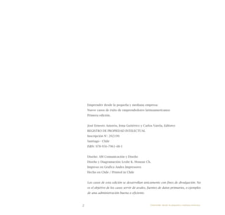 2
Emprender desde la pequeña y mediana empresa:
Nueve casos de éxito de emprendedores latinoamericanos
Primera edición.
José Ernesto Amorós, Irma Gutiérrez y Carlos Varela, Editores
REGISTRO DE PROPIEDAD INTELECTUAL
Inscripción N°: 202199
Santiago - Chile
ISBN: 978-956-7961-48-1
Diseño: AM Comunicación y Diseño
Diseño y Diagramación: Leslie K. Honour Ch.
Impreso en Grafica Andes Impresores
Hecho en Chile / Printed in Chile
Los casos de esta edición se desarrollan únicamente con fines de divulgación. No
es el objetivo de los casos servir de avales, fuentes de datos primarios, o ejemplos
de una administración buena o eficiente.
Emprender desde la pequeña y mediana empresa:
 