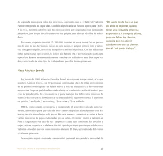 47
de segunda mano para todos los procesos, esperando que si el taller de Valentín
Paredes mejoraba su capacidad, también significaría un futuro apoyo para OREX.
A su vez, Valentín advirtió que las instalaciones que alquilaba eran demasiado
pequeñas, por lo que decidió construir un galpón para ubicar el taller de solda-
dura.
Para este propósito invirtió US $10.000, la mitad de cuya suma fue un présta-
mo de uno de sus hermanos. Luego de seis meses, el galpón estuvo listo y Valen-
tín, con gran orgullo, instaló la maquinaria recién adquirida. Con las máquinas
listas para iniciar operaciones, lo único que faltaba era el personal adecuado para
operarlas. En este momento solamente contaba con soldadores muy bien capacita-
dos, careciendo de otro tipo de trabajadores para los demás procesos.
Nace Andean Jewels
En junio de 2006 Valentín Paredes formó su empresa unipersonal, a la que
nombró Andean Jewels, con 50 personas contratadas -diez de ellas provenientes
de su pueblo Monteagudo- un taller nuevo y toda la maquinaria y herramientas
necesarias. Su principal desafío estaba ahora en la administración de todo el pro-
ceso de producción. De esta manera, y para manejar los diferentes procesos de
manufactura de joyas, distribuyó a su personal de la siguiente forma: 5 personas
en pulido; 3 en lijado; 2 en casting; 15 en ceras y 25 en soldado.
OREX, como aliado estratégico, y cumpliendo el acuerdo realizado anterior-
mente, intercedió para que uno de sus clientes negociara directamente con Va-
lentín para la manufactura de joyas. De esta manera, comenzó a enviar a París
varias muestras de joyas elaboradas en su taller. El cliente invitó a Valentín al
Perú a capacitarse en una de sus empresas y para que conociera los detalles y
expectativas respecto a la elaboración del tipo de joya que quería que se fabricara.
Valentín absorbió nuevos conocimientos durante 15 días, aprendiendo diferentes
y valiosos procesos.
Su empresa siguió creciendo y aumentó el personal, surgiendo la necesidad de
“Mi sueño desde hace un par
de años es exportar, quiero
tener una verdadera empresa
exportadora. Ya tengo la planta,
pero me faltan los clientes,
quisiera que me apoyen
dándome uno de sus clientes
con el cual pueda trabajar”.
Nueve casos de éxito de emprendedores latinoamericanos
 