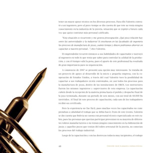 48
tener un mayor apoyo técnico en los diversos procesos. Para ello Valentín contra-
tó a un ingeniero, pero al poco tiempo se dio cuenta de que éste no tenía ningún
conocimiento en la industria de la joyería, situación que se repitió a futuro cada
vez que quiso contratar más personal calificado.
“Esta situación es recurrente y me genera preocupación. ¡Qué poca relación hay
entre las universidades y la industria! Si enseñaran en las facultades de ingeniera
los procesos de manufactura de joyas, cuánto tiempo y dinero podríamos ahorrar en
capacitar a nuestro personal…”, dice Valentín.
El emprendedor recurrió entonces a sus habilidades de capacitador e instruyó
al ingeniero en todo lo que tenía que saber para controlar la calidad de la produc-
ción, y con el tiempo valió la pena, pues el aporte de este profesional ha resultado
de gran importancia para su organización.
A comienzos de 2007 se presentó una opción muy interesante. Se trataba de
un proyecto de apoyo al desarrollo de la micro y pequeña empresa, con la co-
operación de Estados Unidos, a través del cual Valentín tuvo la posibilidad de
capacitar a sus trabajadores recién contratados, en casi todos los procesos para
la manufactura de joyas, dentro de las instalaciones de OREX. Los instructores
fueron los mismos ingenieros y supervisores de esta empresa. La capacitación
cubrió desde la recepción de la materia prima hasta el pulido y despacho final de
la joya terminada, durante un periodo de seis meses, con un total de 60.000 Bs
invertidos. Al final de este proceso de capacitación, cada uno de los trabajadores
recibió un certificado.
Pero la experiencia no fue fácil, pues muchas veces los capacitados no com-
prendían a cabalidad el trabajo que se debía hacer. Fruto de este evento, Valentín
se dio cuenta que Bolivia no cuenta con personal técnico especializado en este ru-
bro, pues las personas que querían participar provenían en su mayoría de diferen-
tes rubros manufactureros o no tenían ningún conocimiento en la elaboración de
joyas; y aquellos pocos que venían del rubro artesanal de la joyería, no conocían
los procesos del trabajo industrial.
Luego de la capacitación y con las destrezas todavía muy incipientes, el trabajo
Emprender desde la pequeña y mediana empresa:
 