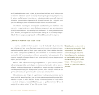 49
se hacía en forma muy lenta. Al cabo de poco tiempo, muchos de los trabajadores
se retiraron indicando que era un trabajo muy exigente, pesado y peligroso. Así,
de quince muchachas que comenzaron a trabajar en una semana, a la siguiente
solamente regresaron dos. La rotación de personal era muy alta, y Valentín tuvo
que buscar reemplazantes acudiendo a varios medios de comunicación.
Esta rotación era una gran preocupación para Valentín, pues implicaba cada
vez volver a capacitar a nueva gente, darles un tiempo para que aprendan todos
los procesos y luego ver si respondían efectivamente a los requerimientos de su
taller. Peor aún, esto significaba un retraso en la entrega de los pedidos y una pér-
dida de dinero que ponía en peligro la estabilidad financiera de la empresa.
Cambio de nombre y de razón social
La empresa inicialmente tenía la razón social de Andean Jewels, nominación
que si bien proyectaba hacia afuera una imagen interesante, internamente supo-
nía inconvenientes, pues casi nadie sabía cómo escribir correctamente este nom-
bre, con los consiguientes problemas, particularmente en los trámites adminis-
trativos. Por ello le recomendaron a Valentín que cambiara la denominación de la
empresa, pasando a llamarse Joyas JV, por las primeras letras del nombre de su
esposa Julia, y el propio.
Además, había enfrentado otro tipo de problemas, ya que el contador, contra-
tado a tiempo parcial y que trabajaba en Impuestos Nacionales, sólo se preocu-
paba por los temas impositivos, no poniéndole el mismo interés a otros aspectos
contables importantes para la empresa de Valentín, tales como las cuentas de los
aportes patronales, el seguimiento a las cuentas por cobrar, y otros.
Adicionalmente, por el tipo de negocio en el cual operaba, convenía que la
razón social de la empresa fuera una Sociedad de Responsabilidad Limitada (SRL).
Por estas razones, en mayo del 2007 decidió finalmente cambiar su razón social
y constituir la Empresa Barja JC SRL (Barja, por su apellido materno, “J” por el
nombre de su esposa Julia, y “C” por el de su hija Carla).
“Esta situación es recurrente y
me genera preocupación. ¡Qué
poca relación hay entre las
universidades y la industria!
Si enseñaran en las facultades
de ingeniera los procesos de
manufactura de joyas, cuánto
tiempo y dinero podríamos
ahorrar en capacitar a nuestro
personal…”
Nueve casos de éxito de emprendedores latinoamericanos
 