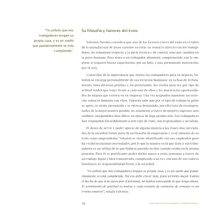 50
Su filosofía y factores del éxito
Valentín Paredes considera que uno de los factores claves del éxito en el rubro
de la manufactura de joyas consiste en estar en contacto directo con los trabaja-
dores, no solamente respecto a la parte técnica y de control, sino que también en
la parte humana. Para tener a un trabajador altamente comprometido con la em-
presa se requiere buena capacitación, por un lado, y una permanente motivación,
por el otro.
Conocedor de la importancia que tienen los trabajadores para su negocio, Va-
lentín se encarga personalmente de sus recursos humanos: en la fase de recluta-
miento toma diversas pruebas a los postulantes, los evalúa para ver qué tipo de
actitud tendrá que tener frente a cada uno de ellos y les muestra las oportunida-
des de mejora que existen en su empresa. Una vez aceptados mantiene un estre-
cho contacto humano con ellos. Valentín sabe que por el tipo de trabajo la gente
se agota, se siente presionada y se estresa demasiado, por ello trata de recompen-
sarles de la mejor manera posible, no solamente a través de mejores ingresos sino
también otorgándoles días libres en época de baja producción. Los trabajadores
han respondido favorablemente a este tipo de trato, son responsables y no fallan.
El deseo de servir y poder apoyar de alguna manera a las clases más necesita-
das de la sociedad forma parte de su filosofía de empresario y es el cimiento de su
éxito como emprendedor. Valentín se siente identificado con sus empleados pues
ha vivido las mismas necesidades, por lo que la manera en la que trata a sus traba-
jadores es un reflejo de lo que hubiera querido recibir cuando estaba en la misma
posición. Para él es gratificante poder darles apoyo a estas personas a través de
un trabajo digno y bien remunerado, cumpliendo a su vez con uno de sus valores
familiares: la responsabilidad frente a la sociedad.
“Yo anhelo que mis trabajadores tengan su propia casa, y es un sueño que paula-
tinamente se está cumpliendo. Por eso debo crecer más, para servirles mejor. Valoro
el hecho de que si no fuera por el personal, no habría conseguido lo que tengo ahora.
El sentimiento de gratitud es mutuo y cada reunión de comienzo de semana es un
evento emotivo”, señala Valentín.
“Yo anhelo que mis
trabajadores tengan su
propia casa, y es un sueño
que paulatinamente se está
cumpliendo”.
Emprender desde la pequeña y mediana empresa:
 