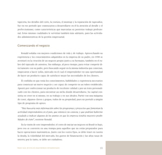 55
tapicería, los detalles del corte, la costura, el montaje y la reparación de tapizados;
fue en ese periodo que comenzaron a desarrollarse en él la atención al detalle y el
perfeccionismo, como características que marcarían su posterior trabajo profesio-
nal. Estas mismas cualidades le servirían también más adelante, para las activida-
des administrativas de la gestión empresarial.
Comenzando el negocio
Ronald soñaba con mejores condiciones de vida y de trabajo. Aprovechando su
experiencia y los conocimientos adquiridos en la empresa de su padre, en 1998 se
aventuró en la creación de un negocio propio junto a su hermano, también en el ru-
bro del tapizado de asientos. Sin embargo, al poco tiempo, para evitar competir di-
rectamente con su padre, pero buscando seguir en la misma industria que conocían,
empezaron a hacer sofás, mercado en el cual el emprendedor vio una oportunidad
de hacer un producto capaz de satisfacer mejor las necesidades de los clientes.
Él confiaba en que tenía los conocimientos, habilidades y experiencia necesarios
para comenzar un nuevo negocio y ser capaz de competir en un rubro establecido.
Apostó por confeccionar un producto de excelente calidad y por un trato personali-
zado con los clientes, para encontrar un nicho donde desarrollarse. Su capital con-
sistía en creer en sí mismo, en su trabajo y en sus ideales. Partió con una máquina
de coser, algunos clavos y grapas, todos de su propiedad, pues no postuló a ningún
tipo de programa de apoyo.
“Hoy buscaría más información sobre los programas y proyectos que fomentan la
actividad emprendedora en el país, que entonces no conocía, y que podrían haberme
ayudado a indicar algunos de los puntos en que la empresa tendría mayores posibi-
lidades de éxito”, sostiene Ronald.
En la visión de este emprendedor, el costo de iniciar un negocio en Brasil es bajo,
pero eso se convierte en una trampa para aquellos que no están preparados para
hacer operaciones matemáticas. Junto con los costes fijos, se debe tener en cuenta
la deuda, la volatilidad del mercado, los gastos de financiación y las altas tasas de
interés; por lo tanto, se debe ser cuidadoso.
Nueve casos de éxito de emprendedores latinoamericanos
 