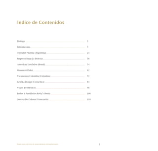 3
Índice de Contenidos
Prólogo 	 5
Introducción 	 7
Therabel Pharma (Argentina) 	 24
Empresa Barja Jc (Bolivia) 	 38
Amerikan Estofados (Brasil) 	 54
Omamet (Chile) 	 62
Vacunemos Colombia (Colombia) 	 72
Gráfika Design (Costa Rica) 	 84
Viajes Jet (México) 	 96
Pollos Y Parrilladas Roky’s (Perú) 	 106
Sonrisa De Colores (Venezuela) 	 116
Nueve casos de éxito de emprendedores latinoamericanos
 