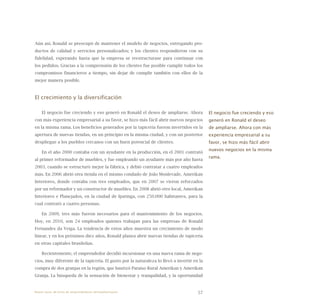 57
Aún así, Ronald se preocupó de mantener el modelo de negocios, entregando pro-
ductos de calidad y servicios personalizados; y los clientes respondieron con su
fidelidad, esperando hasta que la empresa se reestructurase para continuar con
los pedidos. Gracias a la comprensión de los clientes fue posible cumplir todos los
compromisos financieros a tiempo, sin dejar de cumplir también con ellos de la
mejor manera posible.
El crecimiento y la diversificación
El negocio fue creciendo y eso generó en Ronald el deseo de ampliarse. Ahora
con más experiencia empresarial a su favor, se hizo más fácil abrir nuevos negocios
en la misma rama. Los beneficios generados por la tapicería fueron invertidos en la
apertura de nuevas tiendas, en un principio en la misma ciudad, y con un posterior
despliegue a los pueblos cercanos con un buen potencial de clientes.
En el año 2000 contaba con un ayudante en la producción, en el 2001 contrató
al primer reformador de muebles, y fue empleando un ayudante más por año hasta
2003, cuando se estructuró mejor la fábrica, y debió contratar a cuatro empleados
más. En 2006 abrió otra tienda en el mismo condado de João Monlevade, Amerikan
Interiores, donde contaba con tres empleados, que en 2007 se vieron reforzados
por un reformador y un constructor de muebles. En 2008 abrió otro local, Amerikan
Interiores e Planejados, en la ciudad de Ipatinga, con 250.000 habitantes, para la
cual contrató a cuatro personas.
En 2009, tres más fueron necesarios para el mantenimiento de los negocios.
Hoy, en 2010, son 24 empleados quienes trabajan para las empresas de Ronald
Fernandes da Veiga. La tendencia de estos años muestra un crecimiento de modo
linear, y en los próximos diez años, Ronald planea abrir nuevas tiendas de tapicería
en otras capitales brasileñas.
Recientemente, el emprendedor decidió incursionar en una nueva rama de nego-
cios, muy diferente de la tapicería. El gusto por la naturaleza lo llevó a invertir en la
compra de dos granjas en la región, que bautizó Paraíso Rural Amerikan y Amerikan
Granja. La búsqueda de la sensación de bienestar y tranquilidad, y la oportunidad
El negocio fue creciendo y eso
generó en Ronald el deseo
de ampliarse. Ahora con más
experiencia empresarial a su
favor, se hizo más fácil abrir
nuevos negocios en la misma
rama.
Nueve casos de éxito de emprendedores latinoamericanos
 