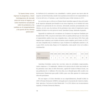 58
de disfrutar de la naturaleza con comodidad y confort, generó una nueva idea de
negocio: un hotel hacienda, siendo ésta la primera inversión de este emprendedor en
el sector del ocio y el turismo, y que estará listo para recibir turistas en 2011.
Los servicios que se ofrecen en Paraíso Rural Amerikan siguen la línea del mode-
lo de negocios adoptado por Ronald en sus otras empresas, en el sentido de la alta
calidad en la prestación de los servicios, ofreciendo atención personalizada a los
clientes, en este caso, los turistas. En los próximos cinco años el empresario espera
también fortalecer su otro proyecto rural, Amerikan Granja, dedicada al ganado.
Siguiendo la tendencia de crecimiento en el número de empresas fundadas por
Ronald desde 1998, con proyección hasta 2020, se podría afirmar que en cinco años
el emprendedor podría tener una compañía más, y dos más hacia 2020. Para cada
empresa que comienza, son creados al menos cuatro empleos, por lo tanto, en 2015,
con una compañía más, la tendencia es que el número de empleados aumente a 28,
y para 2020, con dos más, llegue en 36 empleados, como puede verse en la tabla a
continuación:
Años 1998 2000 2002 2004 2006 2008 2010 … 2015 2020
Nº de Empleados 1 2 5 9 14 18 24 … 28 36
Amerikan Estofados cuenta hoy con doce años de actividades empresariales,
cuatro empresas y 24 empleados. Además de la proyección de abrir una tienda en
los próximos cinco años en Belo Horizonte, capital del estado de Minas Gerais, con
una población de 2,5 millones. Por estos días, no es Ronald quien debe acudir a las
instituciones financieras para pedir crédito, pues son ellas quienes lo visitan para
ofrecerle préstamos.
Por sus logros y el éxito obtenido en sus emprendimientos, Ronald recibió en
2009 el Premio Distinción ACIMON, entregado por la Asociación de Comercio, Indus-
trial, Agrícola y Servicios de João Monlevade. Y en 2010 obtuvo un reconocimiento
regional, el Premio Distinción Mineiro.
“Es bueno tomar cursos,
ingresar en programas, y hacer
investigaciones de mercado
antes de iniciar el negocio, así
como mantenerse actualizado
sobre los productos y los
cambios en el comportamiento
y los gustos de los clientes
potenciales”.
Emprender desde la pequeña y mediana empresa:
 