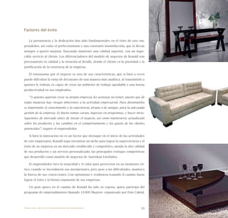 59
Factores del éxito
La persistencia y la dedicación han sido fundamentales en el éxito de este em-
prendedor, así como el perfeccionismo y una constante insatisfacción, que lo llevan
siempre a querer mejorar, buscando mantener una calidad superior, con un impe-
cable servicio al cliente. Los diferenciadores del modelo de negocios de Ronald son
precisamente la calidad y la atención al detalle, donde el cliente es la prioridad y la
justificación de la existencia de la empresa.
El entusiasmo por el negocio es otra de sus características, que si bien a veces
puede dificultar la toma de decisiones de una manera más analítica, al transmitirlo a
quienes le rodean, es capaz de crear un ambiente de trabajo agradable y una buena
productividad en sus empleados.
“A quienes quieran crear su propia empresa, les aconsejo no temer, puesto que de
todas maneras hay riesgos inherentes a la actividad empresarial. Para disminuirlos
es importante el conocimiento y la experiencia, propia o de amigos, para la adecuada
gestión de la empresa. Es bueno tomar cursos, ingresar en programas, y hacer inves-
tigaciones de mercado antes de iniciar el negocio, así como mantenerse actualizado
sobre los productos y los cambios en el comportamiento y los gustos de los clientes
potenciales”, sugiere el emprendedor.
Si bien la innovación no es un factor que destaque en el inicio de las actividades
de este empresario, Ronald supo encontrar un nicho para lograr la supervivencia y el
éxito de su empresa en un mercado establecido y competitivo, siendo la alta calidad
de sus productos y un servicio personalizado, las principales ventajas competitivas
que desarrolló como modelo de negocios de Amerikan Estofados.
El emprendedor tuvo la tenacidad y el valor para perseverar en un momento crí-
tico, cuando se incendiaron sus instalaciones, pero pese a las dificultades, mantuvo
la fuerza de sus convicciones. Con optimismo y resiliencia reanudó el camino hasta
lograr el éxito y la futura expansión de sus empresas.
Un gran apoyo en el camino de Ronald ha sido su esposa, quien participa del
programa de emprendimiento llamado 10.000 Mujeres -organizado por Don Cabral,
Nueve casos de éxito de emprendedores latinoamericanos
 