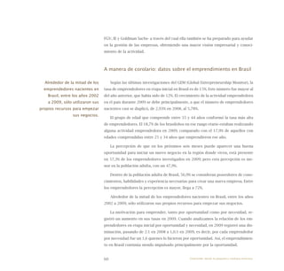 60
FGV, IE y Goldman Sachs- a través del cual ella también se ha preparado para ayudar
en la gestión de las empresas, obteniendo una mayor visión empresarial y conoci-
miento de la actividad.
A manera de corolario: datos sobre el emprendimiento en Brasil
Según las últimas investigaciones del GEM (Global Entrepreneurship Monitor), la
tasa de emprendedores en etapa inicial en Brasil es de 15%. Este número fue mayor al
del año anterior, que había sido de 12%. El crecimiento de la actividad emprendedora
en el país durante 2009 se debe principalmente, a que el número de emprendedores
nacientes casi se duplicó, de 2,93% en 2008, al 5,78%.
El grupo de edad que comprende entre 35 y 44 años conformó la tasa más alta
de emprendedores. El 18,7% de los brasileños en ese rango etario estaban realizando
alguna actividad emprendedora en 2009, comparado con el 17,9% de aquellos con
edades comprendidas entre 25 y 34 años que emprendieron ese año.
La percepción de que en los próximos seis meses puede aparecer una buena
oportunidad para iniciar un nuevo negocio en la región donde viven, está presente
en 57,3% de los emprendedores investigados en 2009; pero esta percepción es me-
nor en la población adulta, con un 47,9%.
Dentro de la población adulta de Brasil, 56,9% se consideran poseedores de cono-
cimientos, habilidades y experiencia necesarias para crear una nueva empresa. Entre
los emprendedores la percepción es mayor, llega a 72%.
Alrededor de la mitad de los emprendedores nacientes en Brasil, entre los años
2002 a 2009, sólo utilizaron sus propios recursos para empezar sus negocios.
La motivación para emprender, tanto por oportunidad como por necesidad, re-
gistró un aumento en sus tasas en 2009. Cuando analizamos la relación de los em-
prendedores en etapa inicial por oportunidad y necesidad, en 2009 registró una dis-
minución, pasando de 2:1 en 2008 a 1,6:1 en 2009, es decir, por cada emprendedor
por necesidad fue un 1,6 quienes lo hicieron por oportunidad. Así, el emprendimien-
to en Brasil continúa siendo impulsado principalmente por la oportunidad.
Alrededor de la mitad de los
emprendedores nacientes en
Brasil, entre los años 2002
a 2009, sólo utilizaron sus
propios recursos para empezar
sus negocios.
Emprender desde la pequeña y mediana empresa:
 