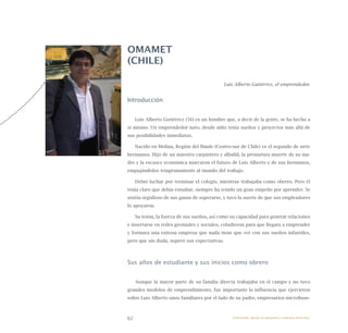 62
OMAMET
(CHILE)
Luis Alberto Gutiérrez, el emprendedor.
Introducción
Luis Alberto Gutiérrez (56) es un hombre que, a decir de la gente, se ha hecho a
sí mismo. Un emprendedor nato, desde niño tenía sueños y proyectos más allá de
sus posibilidades inmediatas.
Nacido en Molina, Región del Maule (Centro-sur de Chile) es el segundo de siete
hermanos. Hijo de un maestro carpintero y albañil, la prematura muerte de su ma-
dre y la escasez económica marcaron el futuro de Luis Alberto y de sus hermanos,
empujándolos tempranamente al mundo del trabajo.
Debió luchar por terminar el colegio, mientras trabajaba como obrero. Pero él
tenía claro que debía estudiar, siempre ha tenido un gran empeño por aprender. Se
sentía orgulloso de sus ganas de superarse, y tuvo la suerte de que sus empleadores
lo apoyaron.
Su tesón, la fuerza de sus sueños, así como su capacidad para generar relaciones
e insertarse en redes gremiales y sociales, coludieron para que llegara a emprender
y formara una exitosa empresa que nada tiene que ver con sus sueños infantiles,
pero que sin duda, superó sus expectativas.
Sus años de estudiante y sus inicios como obrero
Aunque la mayor parte de su familia directa trabajaba en el campo y no tuvo
grandes modelos de emprendimiento, fue importante la influencia que ejercieron
sobre Luis Alberto unos familiares por el lado de su padre, empresarios microbuse-
Emprender desde la pequeña y mediana empresa:
 