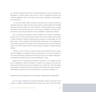 63
ros y dueños de talleres de bicicletas. Él soñaba también con tener una empresa de
microbuses y con hacer dinero. Antes de los 14 años ya trabajaba en la calle como
vendedor ambulante, otras veces como mozo de aseo y mandados, y como emplea-
do en almacenes.
“Yo, de niño, estaba siempre haciendo o pensando cosas en que los demás no
pensaban. Quería ser chofer de micro, porque según mi criterio infantil, ellos recibían
plata todos los días. Vendía en la calle y hasta los 14 años pensaba que así se podía
uno ganar la vida. Ahí aprendí lo que es costo y lo que es utilidad, y no olvido esa lec-
ción básica y necesaria para mantener una sana liquidez”, recuerda Luis Alberto.
A los 14 años hizo una pausa y dejó de estudiar en el Seminario de Peñaflor.
Retomó a los 17 en el Liceo Nocturno de Puente Alto, hasta terminar cuarto medio
y rendir la prueba de aptitud académica para el ingreso a la universidad.  Por esa
misma época, entró a trabajar en Fundición Nadal - Kinderman, cuyos empleadores,
los hermanos argentinos de apellido Nadal, fueron importantes en esta etapa de la
vida de Luis Alberto, pues le dieron la oportunidad de trabajar y estudiar al mismo
tiempo.
“Cuando yo tenía 17 años me sentía más que mis compañeros obreros, porque
ellos no estudiaban. Se pasaban a tomar cerveza al frente y yo me iba al colegio. En
esos años fui haciendo una diferencia mental de lo que era un simple trabajador y
un trabajador estudiante, que tiene más posibilidades”, cuenta.
Desde entonces ya participaba activamente en política y en el trabajo era líder
de los trabajadores. Luego de terminar el colegio, fue aceptado en la carrera de
Construcción Civil en La Serena, pero finalmente no se matriculó, y entró en cambio
al año siguiente al Instituto Electrónico Gamma. Hizo también dos años en el DUOC,
obteniendo el título de Sub Técnico en Electrónica con Mención en Radio y TV.
Experiencia en fundiciones y el primer intento por emprender
En 1976 entró a trabajar en la Fundición Silverman, donde estuvo hasta 1978,
cuando se cambió a Fundición Manchester, donde estuvo hasta 1980. Fue despe-
Nueve casos de éxito de emprendedores latinoamericanos
 