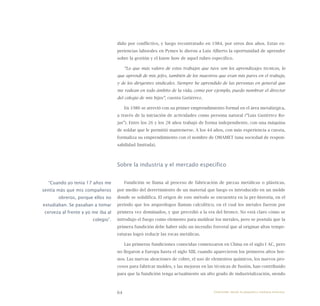 64
dido por conflictivo, y luego recontratado en 1984, por otros dos años. Estas ex-
periencias laborales en Pymes le dieron a Luis Alberto la oportunidad de aprender
sobre la gestión y el know how de aquel rubro específico.
“Lo que más valoro de estos trabajos que tuve son los aprendizajes técnicos, lo
que aprendí de mis jefes, también de los maestros que eran mis pares en el trabajo,
y de los dirigentes sindicales. Siempre he aprendido de las personas en general que
me rodean en todo ámbito de la vida, como por ejemplo, puedo nombrar el director
del colegio de mis hijos”, cuenta Gutiérrez.
En 1986 se atrevió con su primer emprendimiento formal en el área metalúrgica,
a través de la iniciación de actividades como persona natural (“Luis Gutiérrez Ro-
jas”). Entre los 26 y los 28 años trabajó de forma independiente, con una máquina
de soldar que le permitió mantenerse. A los 44 años, con más experiencia a cuesta,
formaliza su emprendimiento con el nombre de OMAMET (una sociedad de respon-
sabilidad limitada).
Sobre la industria y el mercado específico
Fundición se llama al proceso de fabricación de piezas metálicas o plásticas,
por medio del derretimiento de un material que luego es introducido en un molde
donde se solidifica. El origen de este método se encuentra en la pre-historia, en el
periodo que los arqueólogos llaman calcolítico, en el cual los metales fueron por
primera vez dominados, y que precedió a la era del bronce. No está claro cómo se
introdujo el fuego como elemento para moldear los metales, pero se postula que la
primera fundición debe haber sido un incendio forestal que al originar altas tempe-
raturas logró reducir las rocas metálicas.
Las primeras fundiciones conocidas comenzaron en China en el siglo I AC, pero
no llegaron a Europa hasta el siglo XIII, cuando aparecieron los primeros altos hor-
nos. Las nuevas aleaciones de cobre, el uso de elementos químicos, los nuevos pro-
cesos para fabricar moldes, y las mejoras en las técnicas de fusión, han contribuido
para que la fundición tenga actualmente un alto grado de industrialización, siendo
“Cuando yo tenía 17 años me
sentía más que mis compañeros
obreros, porque ellos no
estudiaban. Se pasaban a tomar
cerveza al frente y yo me iba al
colegio”.
Emprender desde la pequeña y mediana empresa:
 