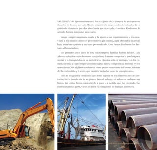 66
$40.000 (US $80 aproximadamente). Nació a partir de la compra de un reproceso
de polvo de bronce que Luis Alberto adquirió a la empresa donde trabajaba. Tuvo
guardado el material por dos años hasta que un ex jefe, Francisco Kinderman, le
arrendó hornos para poder procesarlo.
Luego compró maquinaria usada y la ajustó a sus requirimientos y procesos.
Visitó a los mismos clientes y proveedores que conocía, para ofrecerles un precio
bajo, atención oportuna y un trato personalizado. Esos fueron finalmente los fac-
tores diferenciadores.
Los primeros cinco años de esta microempresa familiar fueron difíciles. Luis
Alberto trabajaba con su hermano y su cuñado, él mismo compraba la parafina para
operar y la transportaba en su motocicleta. Operaba sólo en Santiago, y en los co-
mienzos tenía a cuatro empresas como su más directa competencia; mientras recién
aparecía en Chile el plástico industrial como producto sustituto del bronce, además
del fierro fundido y el acero, que también hacían las veces de reemplazantes.
Uno de los grandes obstáculos que debió superar en los primeros años de ope-
ración fue la inundación de su planta. Pero el trabajo y el esfuerzo rindieron sus
frutos, las ventas fueron subiendo de a poco, y a medida que fue creciendo, fue
contratando más gente, varios de ellos ex compañeros de trabajos anteriores.
Emprender desde la pequeña y mediana empresa:
 