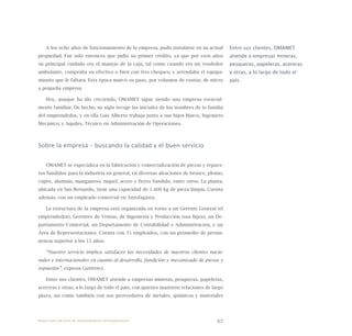 67
A los ocho años de funcionamiento de la empresa, pudo instalarse en su actual
propiedad. Fue sólo entonces que pidió su primer crédito, ya que por esos años
su principal cuidado era el manejo de la caja, tal como cuando era un vendedor
ambulante, compraba en efectivo o bien con tres cheques; y arrendaba el equipa-
miento que le faltara. Esta época marcó su paso, por volumen de ventas, de micro
a pequeña empresa.
Hoy, aunque ha ido creciendo, OMAMET sigue siendo una empresa esencial-
mente familiar. De hecho, su sigla recoge las iniciales de los nombres de la familia
del emprendedor, y en ella Luis Alberto trabaja junto a sus hijos Marco, Ingeniero
Mecánico; y Aquiles, Técnico en Administración de Operaciones.
Sobre la empresa – buscando la calidad y el buen servicio
OMAMET se especializa en la fabricación y comercialización de piezas y repues-
tos fundidos para la industria en general, en diversas aleaciones de bronce, plomo,
cupro, alumnio, manganeso, níquel, acero y fierro fundido, entre otros. La planta,
ubicada en San Bernardo, tiene una capacidad de 1.400 kg de pieza limpia. Cuenta
además, con un empleado comercial en Antofagasta.
La estructura de la empresa está organizada en torno a un Gerente General (el
emprendedor), Gerentes de Ventas, de Ingeniería y Producción (sus hijos), un De-
partamento Comercial, un Departamento de Contabilidad y Administración, y un
Área de Representaciones. Cuenta con 35 empleados, con un promedio de perma-
nencia superior a los 15 años.
“Nuestro servicio implica satisfacer las necesidades de nuestros clientes nacio-
nales e internacionales en cuanto al desarrollo, fundición y mecanizado de piezas y
repuestos”, expresa Gutiérrez.
Entre sus clientes, OMAMET atiende a empresas mineras, pesqueras, papeleras,
acereras y otras, a lo largo de todo el país, con quienes mantiene relaciones de largo
plazo, así como también con sus proveedores de metales, químicos y materiales
Entre sus clientes, OMAMET
atiende a empresas mineras,
pesqueras, papeleras, acereras
y otras, a lo largo de todo el
país.
Nueve casos de éxito de emprendedores latinoamericanos
 