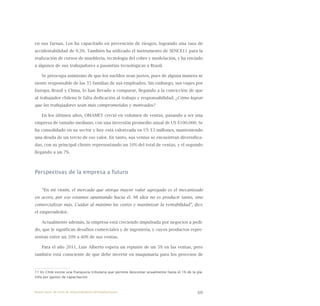 69
en sus faenas. Los ha capacitado en prevención de riesgos, logrando una tasa de
accidentabilidad de 0.3%. También ha utilizado el instrumento de SENCE11 para la
realización de cursos de mueblería, tecnología del cobre y modelación, y ha enviado
a algunos de sus trabajadores a pasantías tecnológicas a Brasil.
Se preocupa asimismo de que los sueldos sean justos, pues de alguna manera se
siente responsable de las 35 familias de sus empleados. Sin embargo, sus viajes por
Europa, Brasil y China, lo han llevado a comparar, llegando a la convicción de que
al trabajador chileno le falta dedicación al trabajo y responsabilidad. ¿Cómo lograr
que los trabajadores sean más comprometidos y motivados?
En los últimos años, OMAMET creció en volumen de ventas, pasando a ser una
empresa de tamaño mediano, con una inversión promedio anual de US $100.000. Se
ha consolidado en su sector y hoy está valorizada en US $3 millones, manteniendo
una deuda de un tercio de ese valor. En tanto, sus ventas se encuentran diversifica-
das, con su principal cliente representando un 16% del total de ventas, y el segundo
llegando a un 7%.
Perspectivas de la empresa a futuro
“En mi visión, el mercado que otorga mayor valor agregado es el mecanizado
en acero, por eso estamos apuntando hacia él. Mi idea no es producir tanto, sino
comercializar más. Cuidar al máximo los costos y maximizar la rentabilidad”, dice
el emprendedor.
Actualmente además, la empresa está creciendo impulsada por negocios a pedi-
do, que le significan desafíos comerciales y de ingeniería, y cuyos productos repre-
sentan entre un 20% a 40% de sus ventas.
Para el año 2011, Luis Alberto espera un repunte de un 5% en las ventas, pero
también está consciente de que debe invertir en maquinaria para los procesos de
11 En Chile existe una franquicia tributaria que permite descontar anualmente hasta el 1% de la pla-
nilla por gastos de capacitación.
Nueve casos de éxito de emprendedores latinoamericanos
 