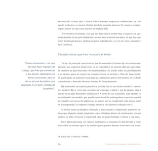 70
mecanizado. Estima que a futuro habrá mayores exigencias ambientales, lo cual
puede traducirse en menos clientes desde la pequeña minería. En cuanto a empleo,
espera crecer en unos tres puestos de trabajo (9%).
“En términos personales, creo que mis hijos deben asumir más el negocio. Me gus-
taría dejarlos en la parte fundición y yo ver más lo metal mecánico. Es que hay que
tener mucha paciencia y dedicación para la fundición, y yo ya me estoy cansando”,
dice Gutiérrez.
Características que han marcado el éxito
Tal vez la principal característica que ha marcado el destino de este exitoso em-
presario que comenzó desde cero, es su tenacidad y su enorme afán por aprender.
Es también un gran buscador de oportunidades. Ha usado todas las posibilidades
a su alcance para ser mejor; ha tomado cursos en Gestión y Plan de Negocios12,
ha participado en misiones tecnológicas a diferentes partes del mundo, ha recibido
consultorías, y buscado diversas formas de financiamiento.
Ha mantenido un espíritu positivo y la vista fija en sus sueños desde el comien-
zo. Siempre dijo y creyó que su empresa tenía que resultar y por lo mismo, nunca
pensó en un plan alternativo si fracasara. A decir de sus conocidos, Luis Alberto es
un trabajador incansable, que puede partir desde la madrugada si es preciso con tal
de cumplir sus tareas. Es ambicioso, no quiere ser un competidor más, busca estar
en la vanguardia. Es exigente consigo mismo y con quienes trabajan con él.
Se define como un hombre ordenado, y aún cuando es empresario mantiene há-
bitos que adquirió siendo empleado, como el trabajo dentro de un horario y con un
sueldo; su afán es buscar la seguridad para su grupo familiar y educar a sus hijos.
En el plano personal, sus valores humanistas y cristianos lo han llevado a tener
una visión de mundo que le ha servido para generar buenas relaciones con traba-
12 “Crecer con su empresa”, FUNDES.
“Como empresario, creo que
hay que hacer equipos de
trabajo, que hay que convencer
a los demás, idealmente en
forma consciente, pero si
no es así con disciplina, con
seducción en el buen sentido de
la palabra”.
Emprender desde la pequeña y mediana empresa:
 