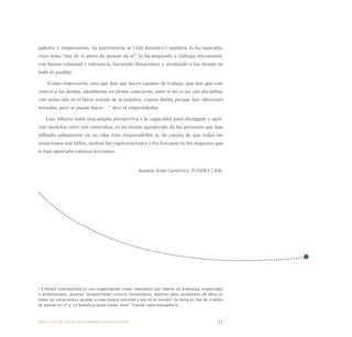 71
jadores y empresarios. Su pertenencia al Club Rotario13 también lo ha marcado,
cuyo lema “dar de sí antes de pensar en sí”, lo ha inspirado a trabajar éticamente,
con buena voluntad y tolerancia, haciendo donaciones y ayudando a los demás en
todo lo posible.
“Como empresario, creo que hay que hacer equipos de trabajo, que hay que con-
vencer a los demás, idealmente en forma consciente, pero si no es así con disciplina,
con seducción en el buen sentido de la palabra. Cuesta harto, porque hay diferentes
miradas, pero se puede hacer…”, dice el emprendedor.
Luis Alberto tiene una amplia perspectiva y la capacidad para distinguir y apre-
ciar modelos entre sus conocidos; es un eterno agradecido de las personas que han
influido sabiamente en su vida. Este emprendedor se da cuenta de que todas las
situaciones son útiles, incluso las equivocaciones y los fracasos en los negocios que
le han aportado valiosas lecciones.
Autora: Irma Gutiérrez, FUNDES Chile.
13 Rotary International es una organización cuyos miembros son líderes de empresas comerciales
o profesionales, quienes "proporcionan servicio humanitario, alientan altos estándares de ética en
todas las vocaciones y ayudan a crear buena voluntad y paz en el mundo". Su lema es "dar de sí antes
de pensar en si" y "se beneficia quien mejor sirve". Fuente: www.wikipedia.cl.
Nueve casos de éxito de emprendedores latinoamericanos
 